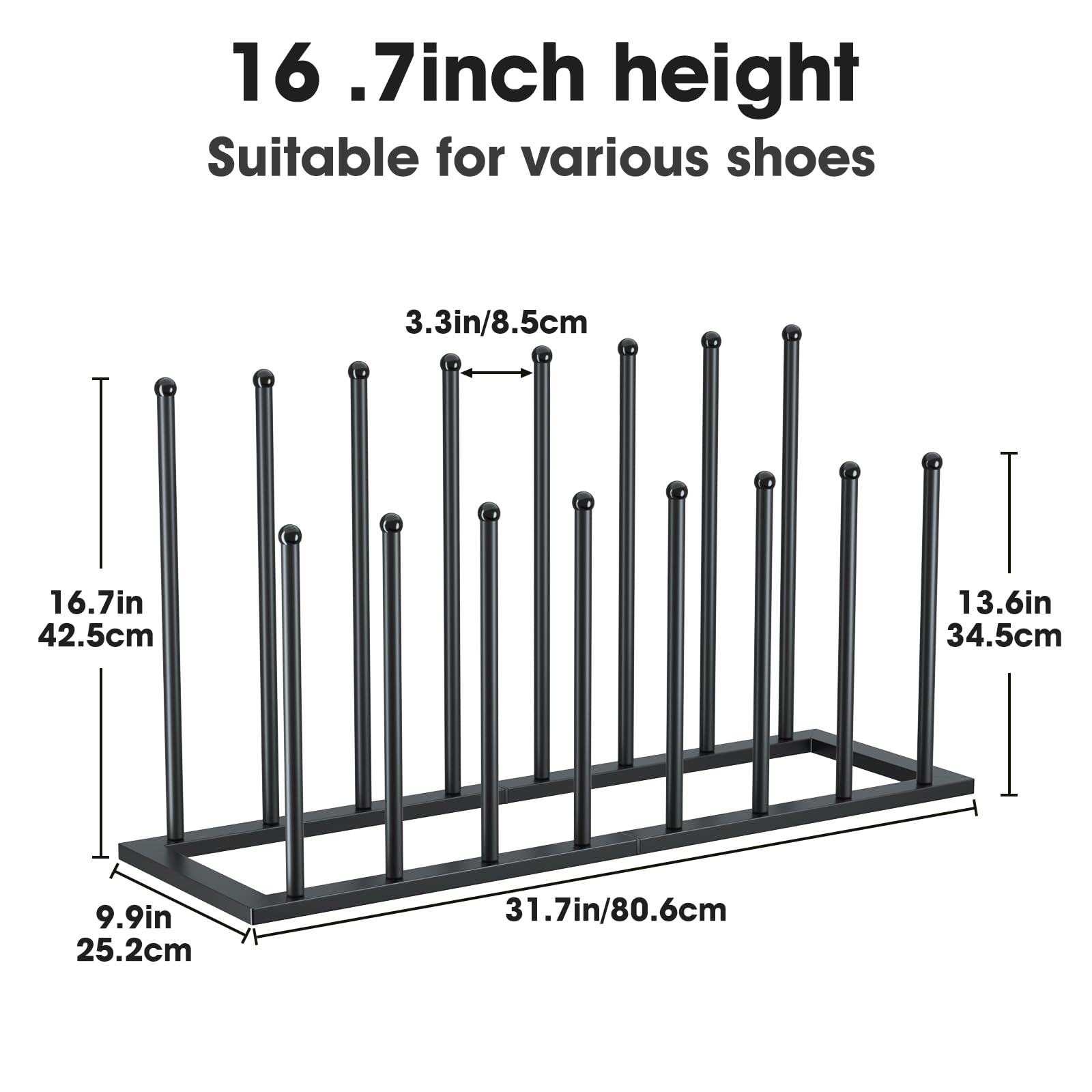 16.7 inch height  
Suitable for various shoes  

3.3in/8.5cm  
16.7in/42.5cm  
9.9in/25.2cm  
13.6in/34.5cm  
31.7in/80.6cm
