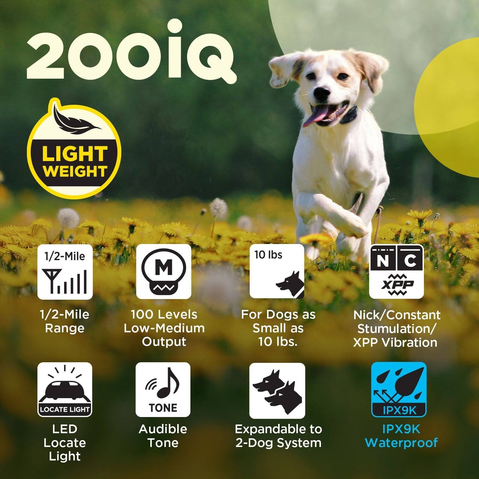 200iQ LIGHT WEIGHT  
1/2-Mile Range  
100 Levels Low-Medium Output  
For Dogs as Small as 10 lbs.  
Nick/Constant Stimulation/XPP Vibration  
LOCATE LIGHT LED  
TONE Audible Tone  
Expandable to 2-Dog System  
IPX9K Waterproof