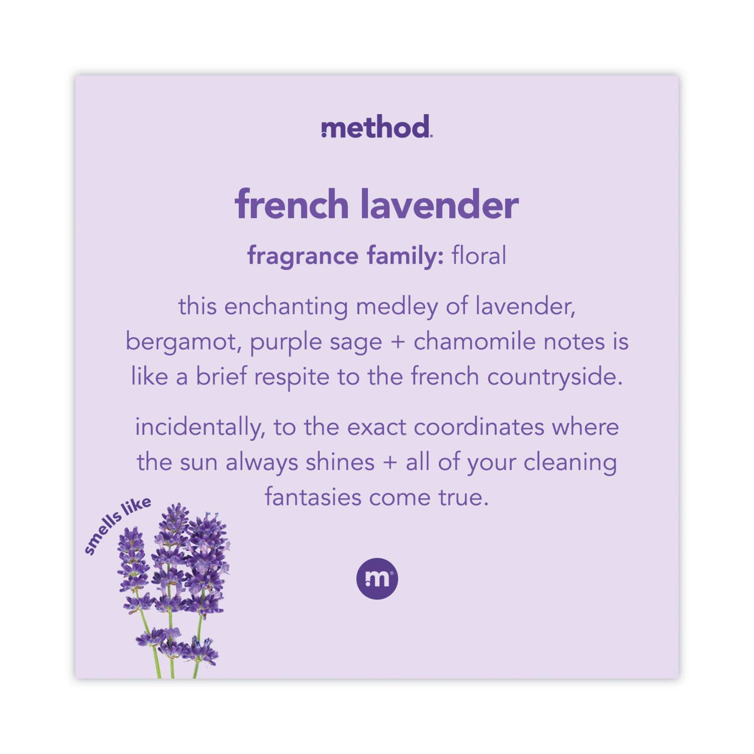 method  
french lavender  
fragrance family: floral  

this enchanting medley of lavender, bergamot, purple sage + chamomile notes is like a brief respite to the french countryside. incidentally, to the exact coordinates where the sun always shines + all of your cleaning fantasies come true.  

smells like