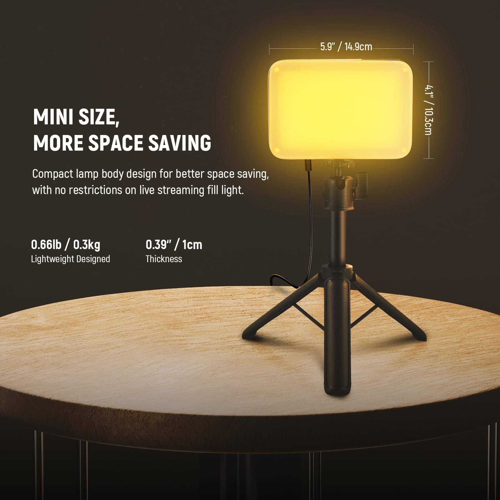 MINI SIZE, MORE SPACE SAVING

Compact lamp body design for better space saving, with no restrictions on live streaming fill light.

0.66lb / 0.3kg Lightweight Designed

0.39" / 1cm Thickness

5.9" / 14.9cm

4.1" / 10.3cm