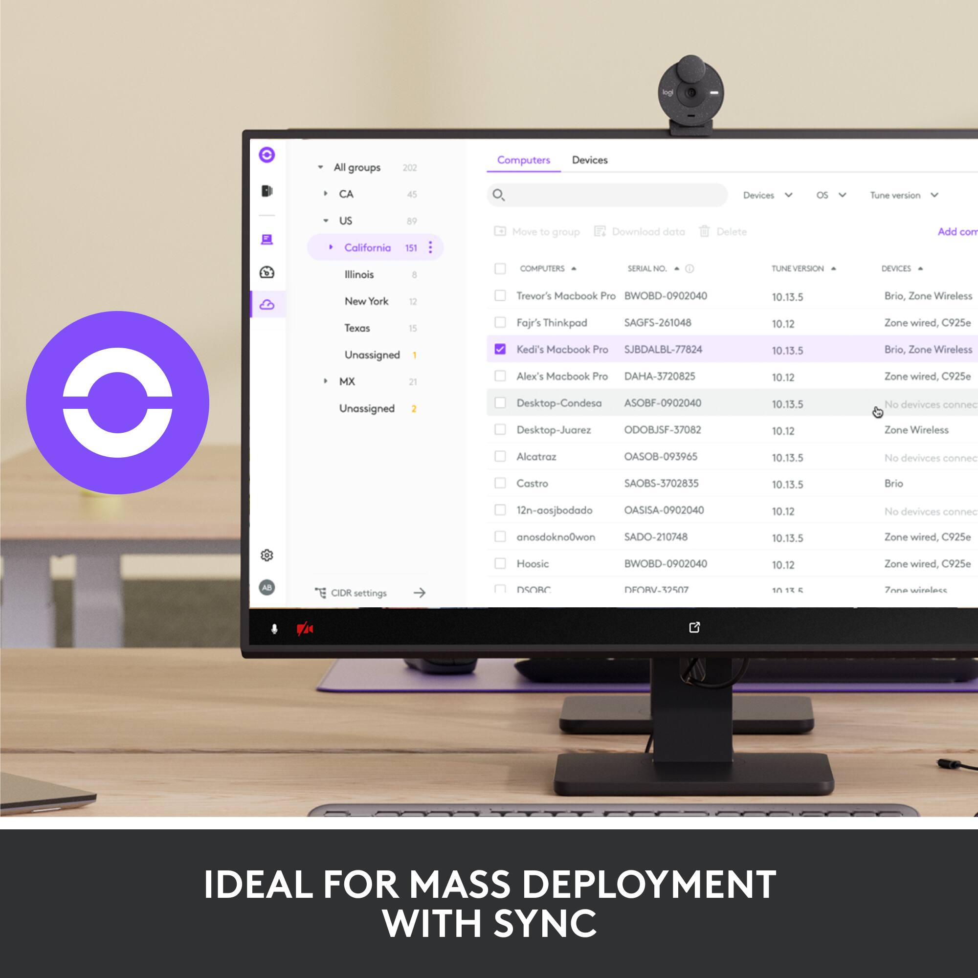 All groups  
202  
Computers Devices  
45 Devices  
Tune version US  
89  
California 151  
Move to group  
Download data  
Delete  
Add con  
Illinois 8  
New York 12  
Texas 15  
Unassigned 1  
MX 21  
Unassigned 2  

COMPUTERS  
SERIAL NO.  
TUNE VERSION  
DEVICES  

Trevor's MacBook Pro  
BWOBD-0902040  
10.13.5  
Brio, Zone Wireless  

Fajr's Thinkpad  
SAGFS-261048  
10.12  
Zone wired, C925e  

Kedi's MacBook Pro  
SJBDALBL-77824  
10.13.5  
Brio, Zone Wireless  

Alex's MacBook Pro  
DAMA-3720825  
10.12  
Zone wired, C925e  

Desktop-Condesa  
ASOBF-0902040  
10.13.5  
Zone Wireless  

Desktop-Juarez  
ODOJSF-37