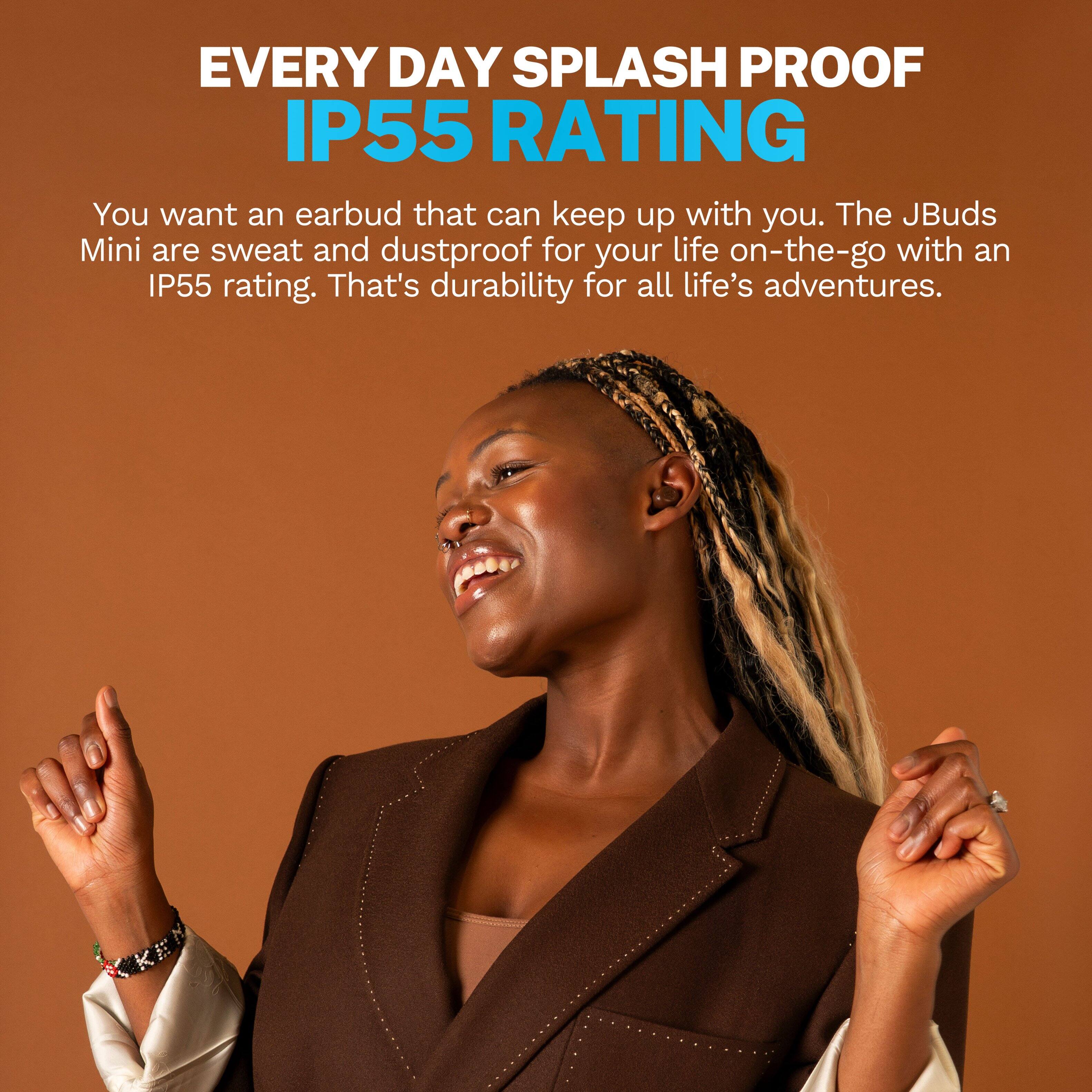 EVERY DAY SPLASH PROOF IP55 RATING

You want an earbud that can keep up with you. The JBuds Mini are sweat and dustproof for your life on-the-go with an IP55 rating. That's durability for all life's adventures.