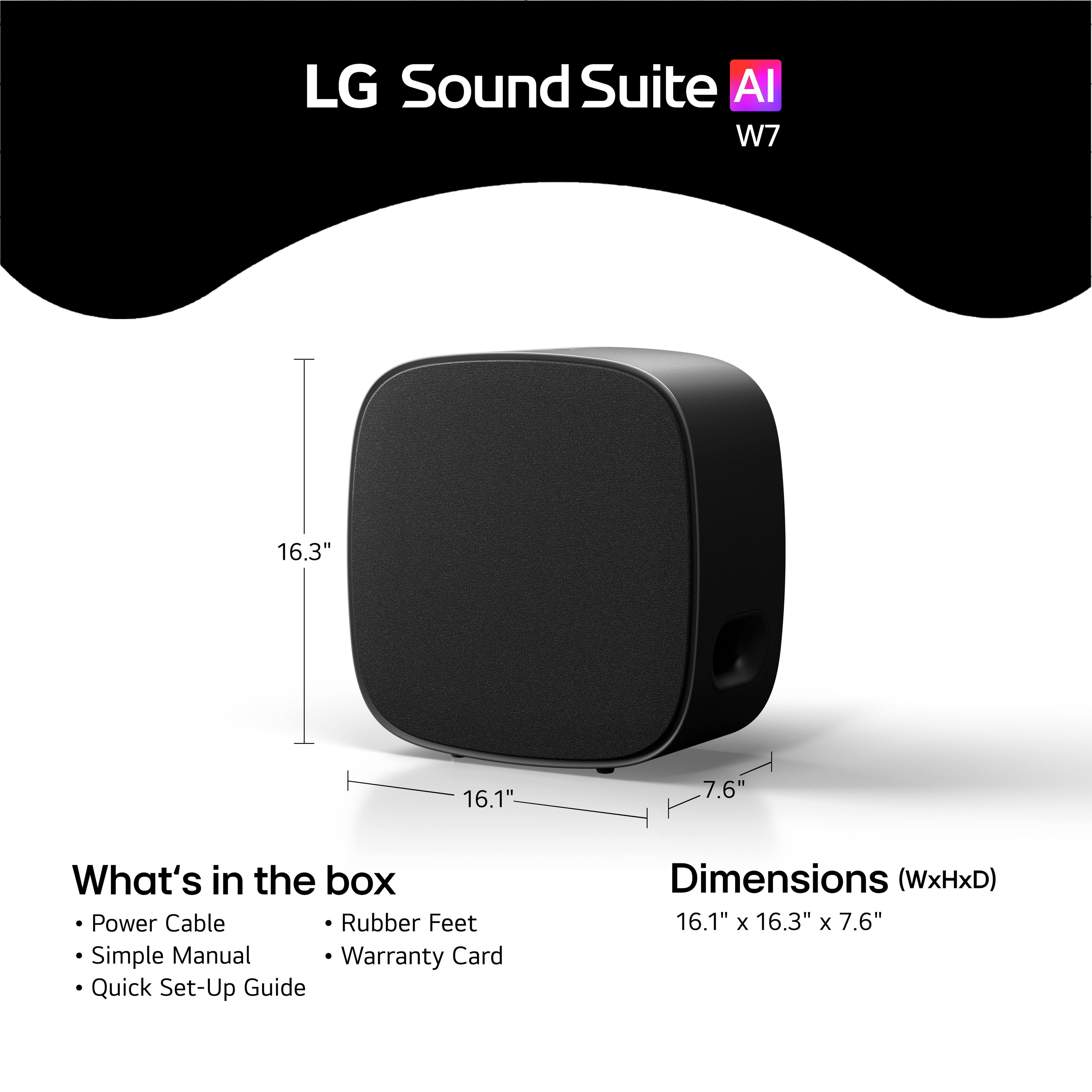 LG Sound Suite AI W7

16.3" 16.1" 7.6"

What's in the box:
- Power Cable
- Rubber Feet
- Simple Manual
- Warranty Card
- Quick Set-Up Guide

Dimensions (WxHxD): 16.1" x 16.3" x 7.6"