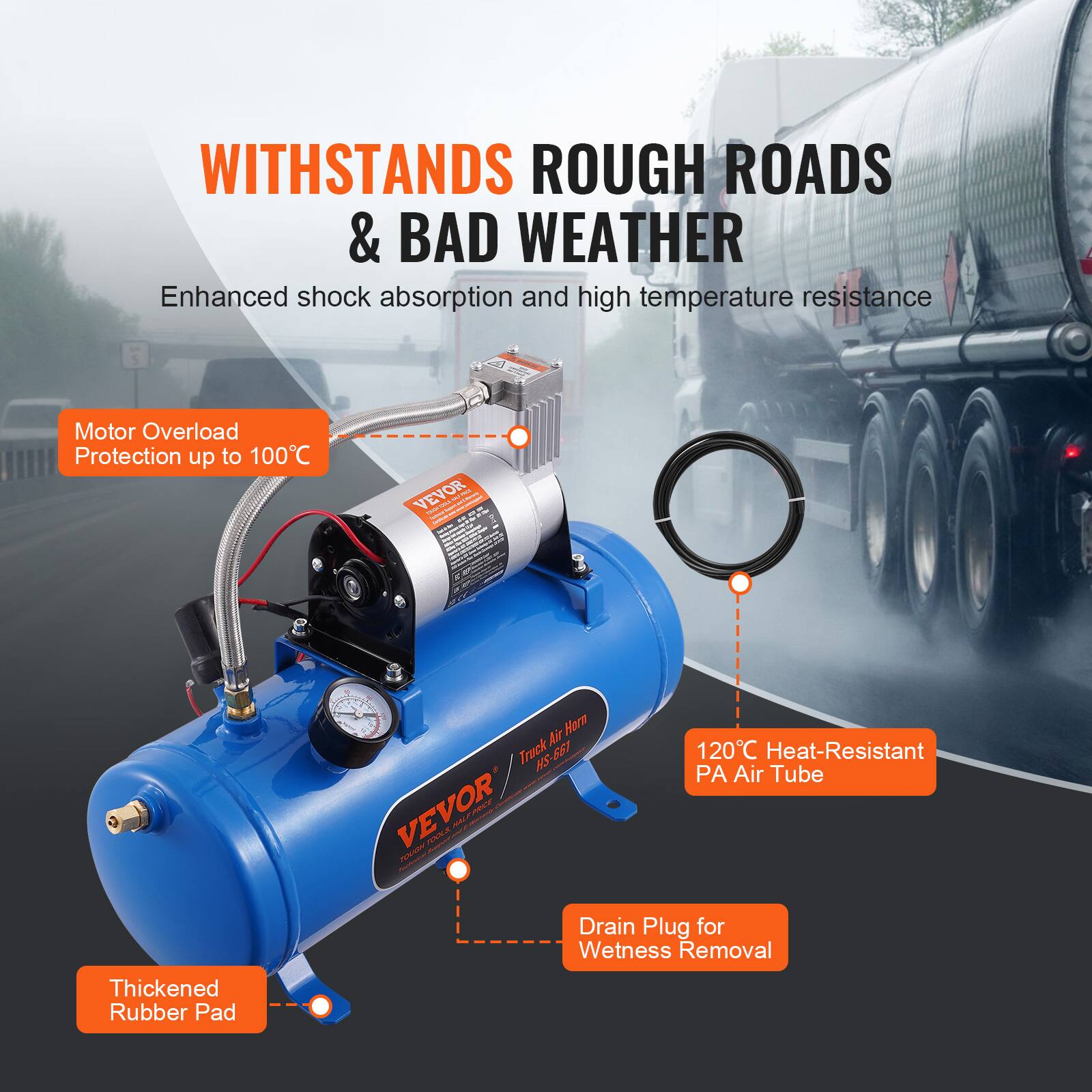 WITHSTANDS ROUGH ROADS & BAD WEATHER  
Enhanced shock absorption and high temperature resistance  

Motor Overload Protection up to 100°C  

VEVOR - Truck 661 HS  

120°C Heat-Resistant PA Air Tube  

Drain Plug for Wetness Removal  

Thickened Rubber Pad