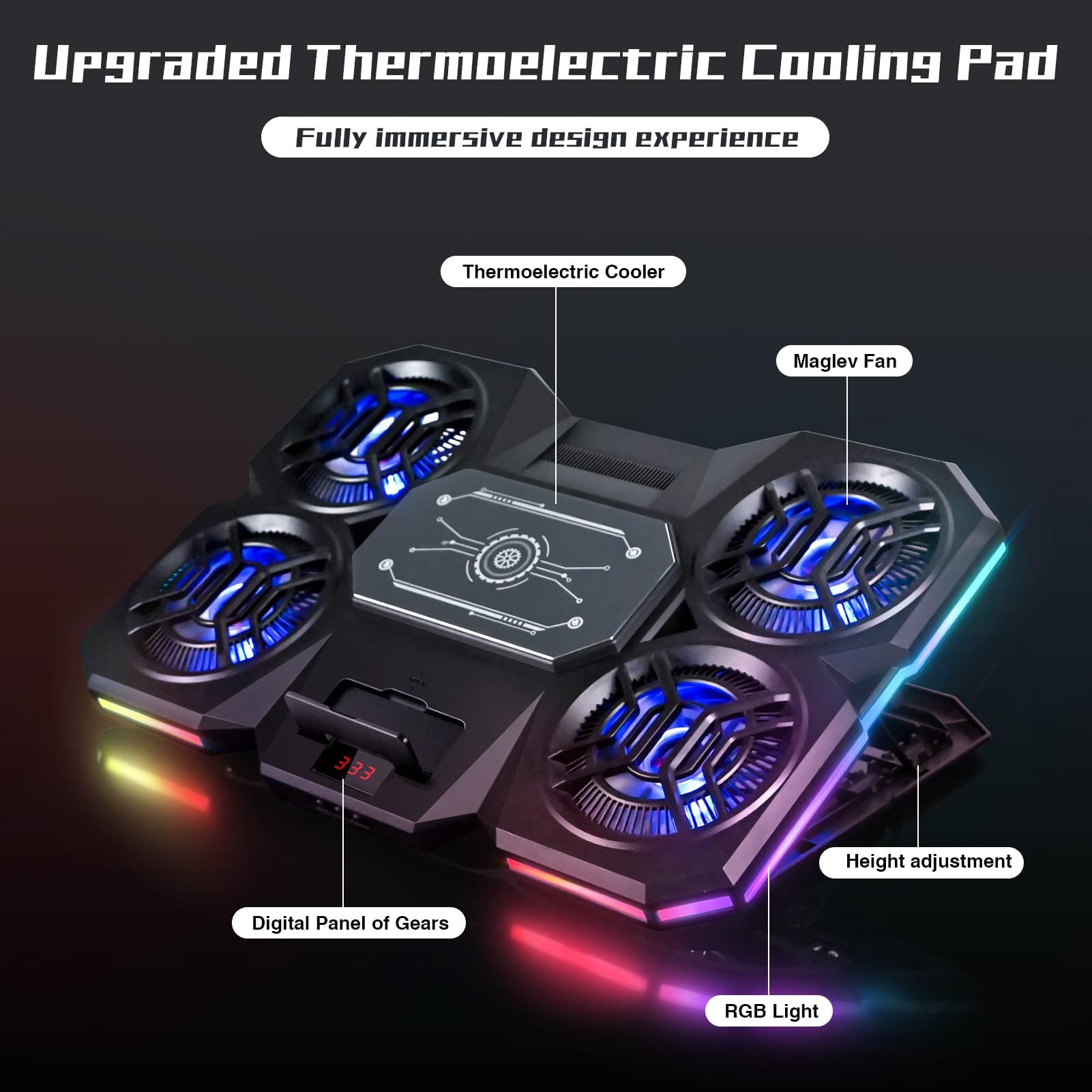 Upgraded Thermoelectric Cooling Pad  
Fully immersive design experience  

- Thermoelectric Cooler  
- Maglev Fan  
- Height adjustment  
- Digital Panel of Gears  
- RGB Light