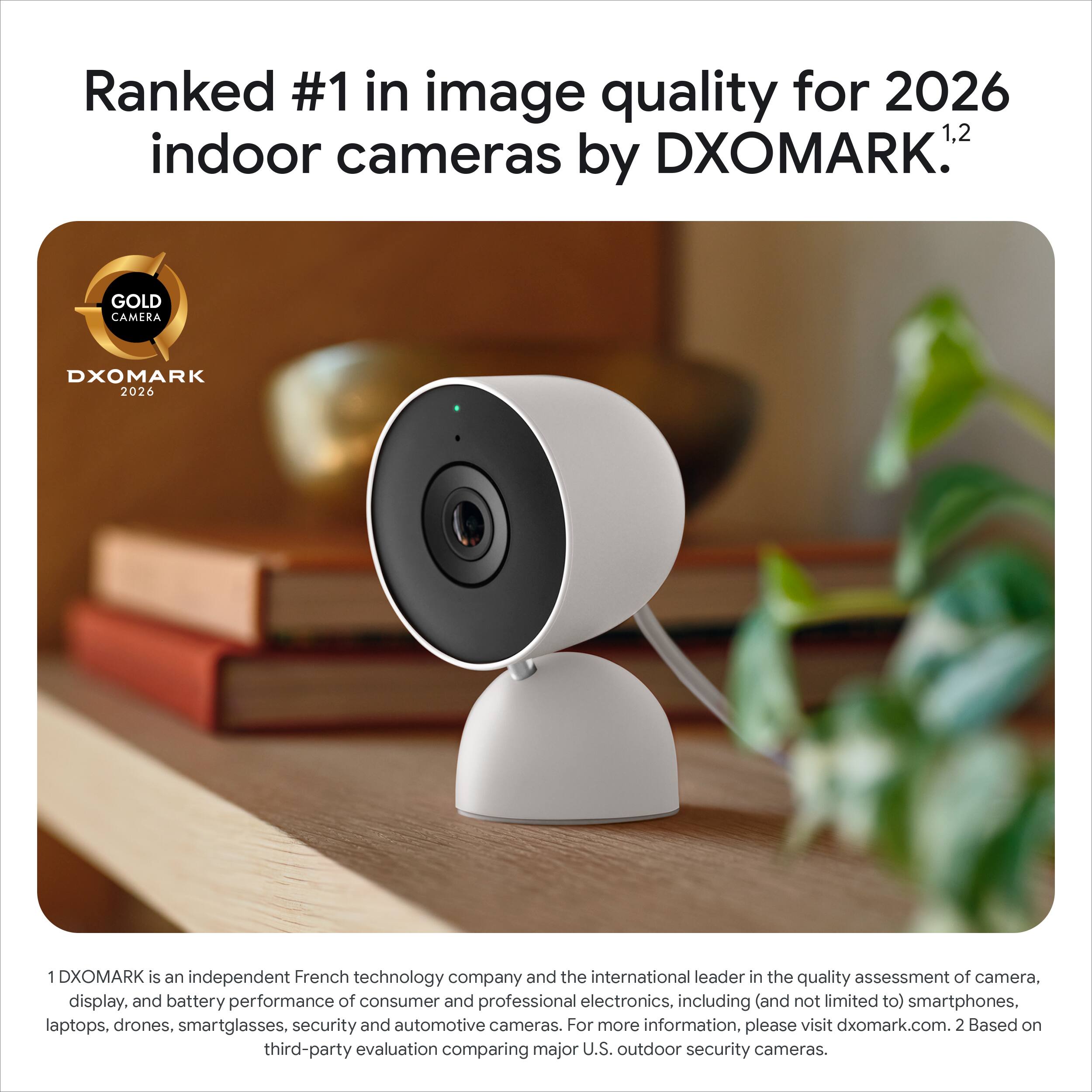 Ranked #1 in image quality for 2026 indoor cameras by DXOMARK.1,2

GOLD CAMERA DXOMARK 2026

DXOMARK is an independent French technology company and the international leader in the quality assessment of camera, display, and battery performance of consumer and professional electronics, including (and not limited to) smartphones, laptops, drones, smartglasses, security and automotive cameras. For more information, please visit dxomark.com.2 Based on third-party evaluation comparing major U.S. outdoor security cameras.