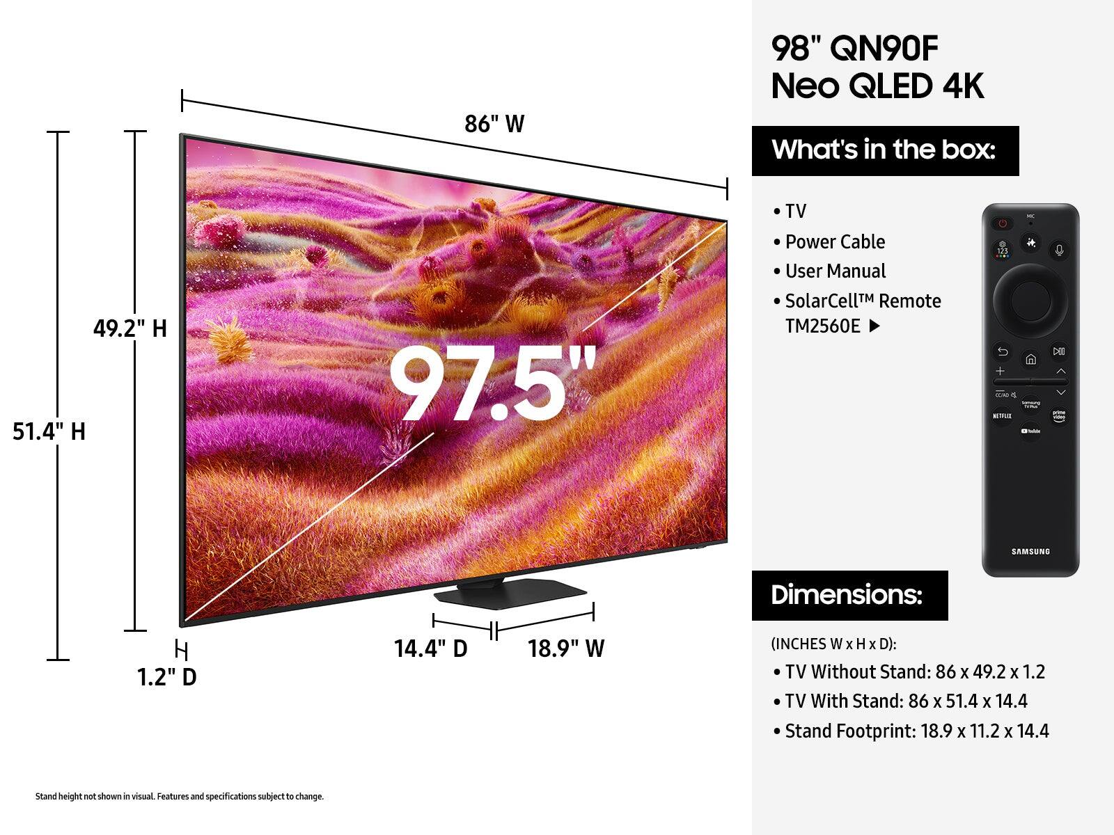 The text on the image is grouped and corrected as follows:

86" W 98" QN90F Neo QLED 4K What's in the box: 49.2" H 51.4" H 97.5" TV Power Cable User Manual SolarCellTM Remote TM2560E 121 - DE SAMSUNG Dimensions: H 1.2" D 14.4" D 18.9" W (INCHES W x H x D): TV Without Stand: 86 X 49.2 x 1.2 TV With Stand: 86 X 51.4 X 14.4 Stand Footprint: 18.9 X 11.2 X 14.4 Stand height not shown in visual Features and specifications subject to change.