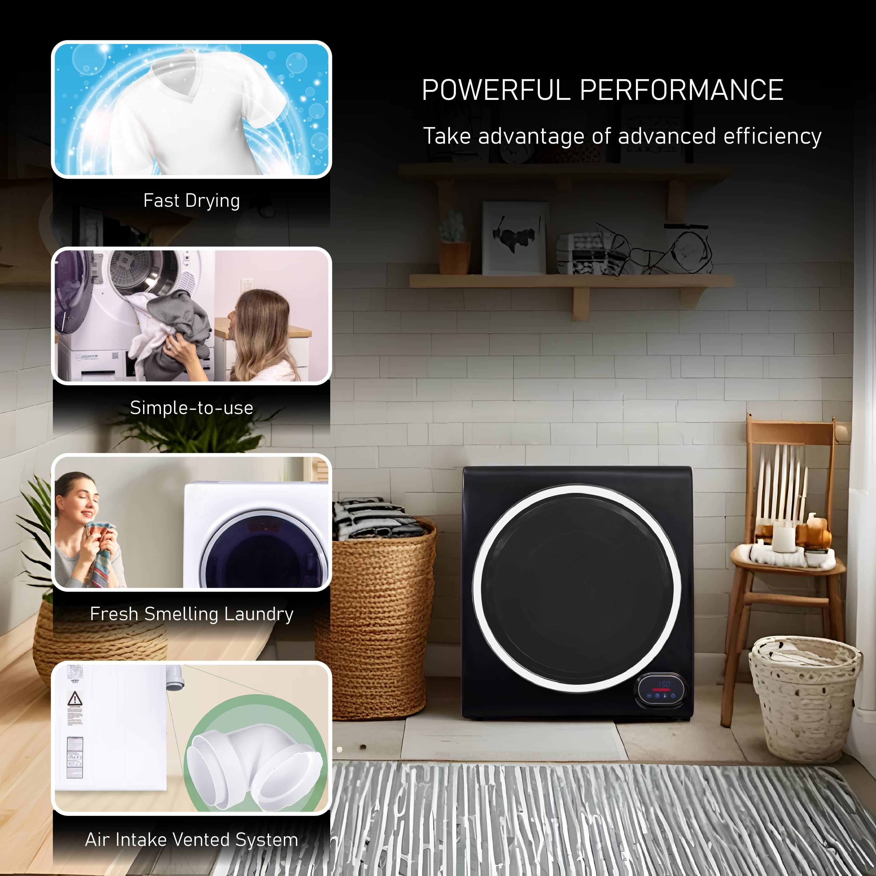 POWERFUL PERFORMANCE  
Take advantage of advanced efficiency  

- Fast Drying  
- Simple-to-use  
- Fresh Smelling Laundry  
- Air Intake Vented System