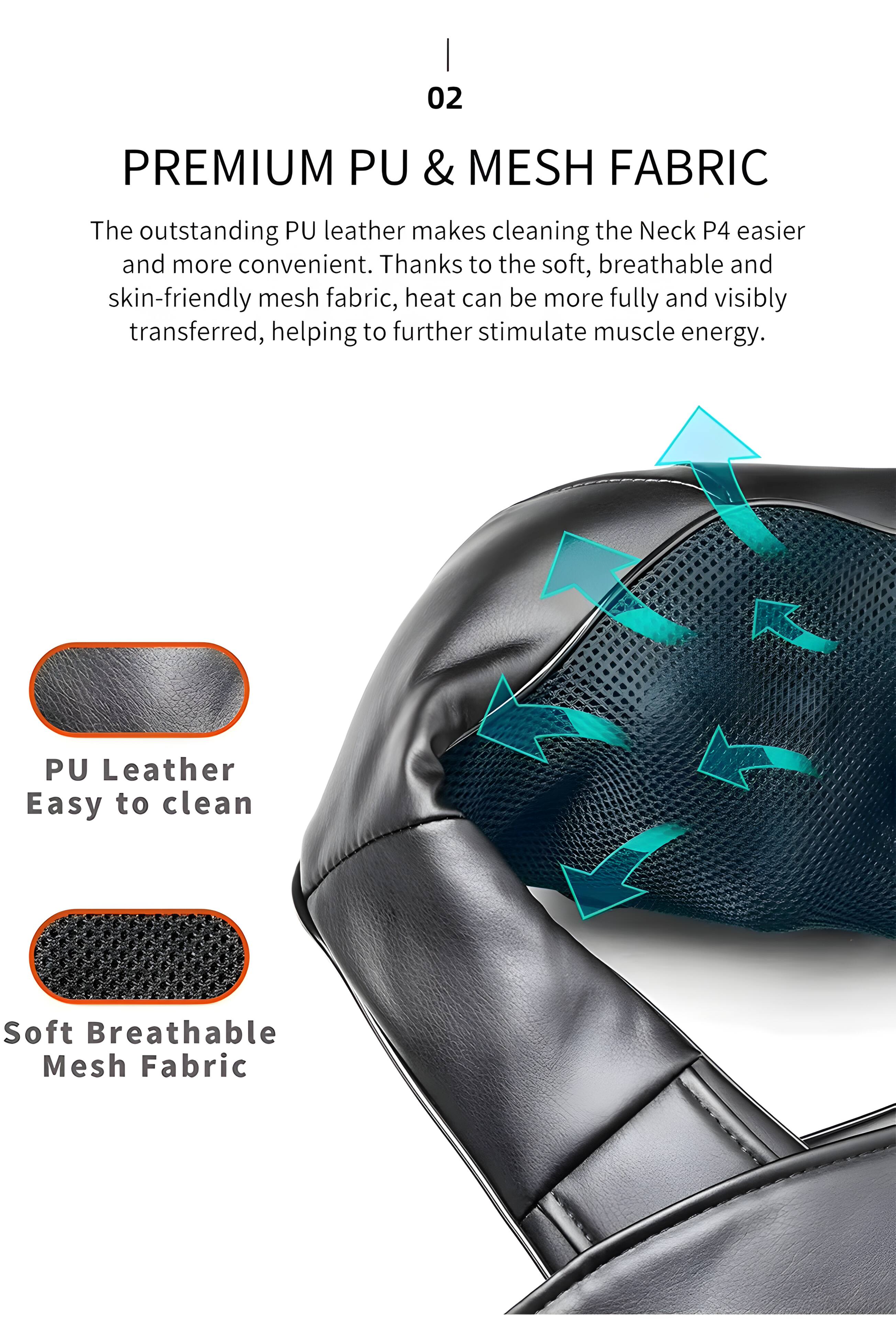 02 PREMIUM PU & MESH FABRIC

The outstanding PU leather makes cleaning the Neck P4 easier and more convenient. Thanks to the soft, breathable and skin-friendly mesh fabric, heat can be more fully and visibly transferred, helping to further stimulate muscle energy.

PU Leather
Easy to clean

Soft Breathable Mesh Fabric