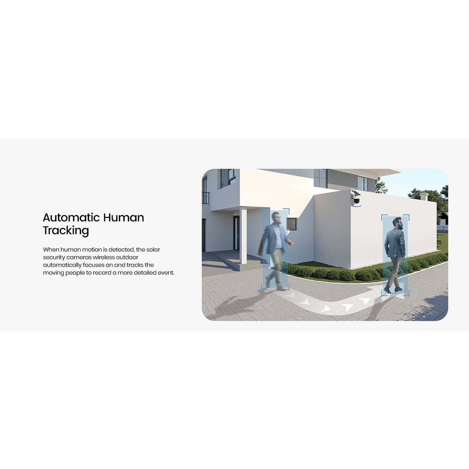 Automatic Human Tracking

When human motion is detected, the solar security cameras wirelessly outdoor automatically focuses on and tracks the moving people to record a more detailed event.