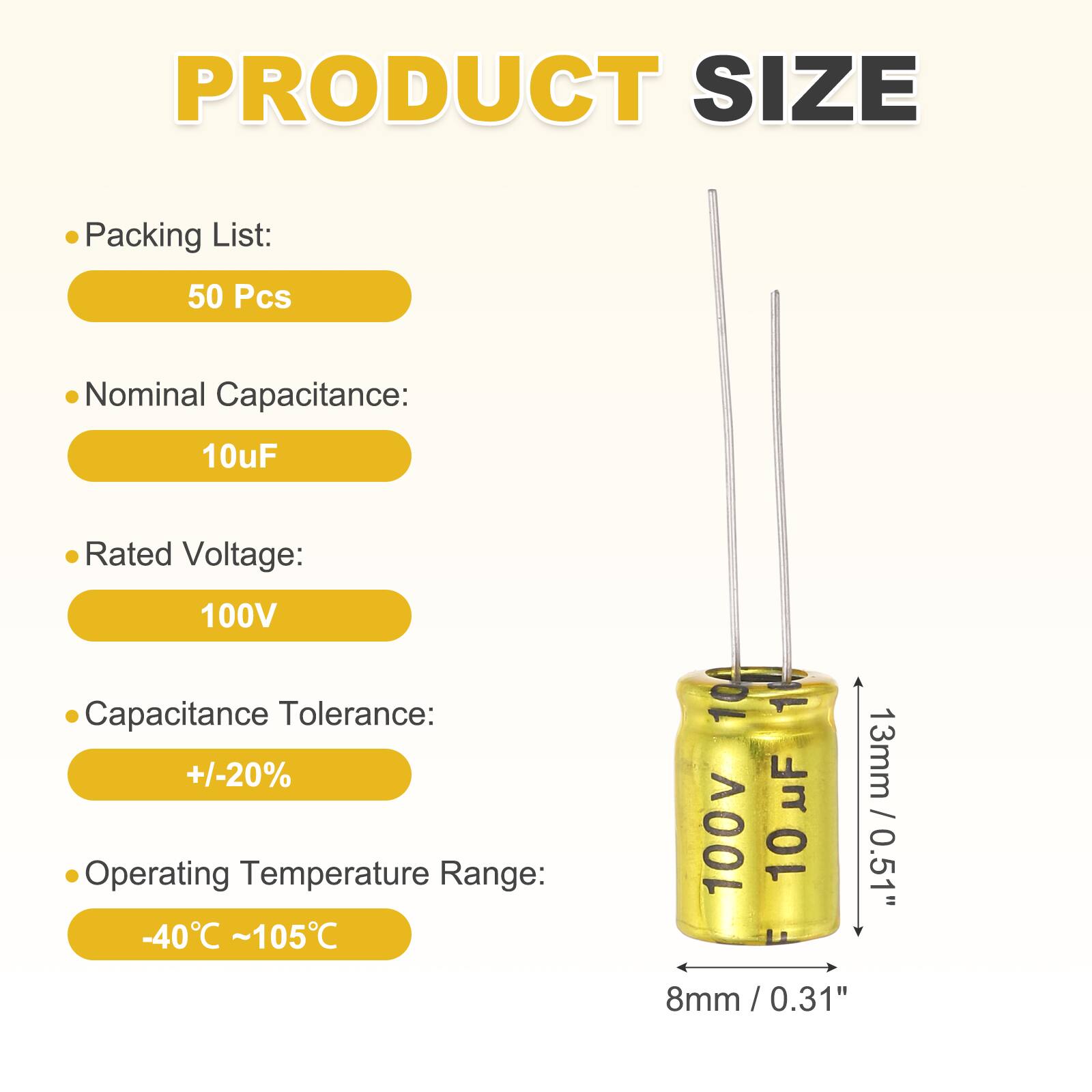 PRODUCT SIZE

- Packing List: 50 Pcs
- Nominal Capacitance: 10uF
- Rated Voltage: 100V
- Capacitance Tolerance: +/-20%
- Operating Temperature Range: -40°C ~ 105°C

100V 10

13mm / 0.51"  
8mm / 0.31"
