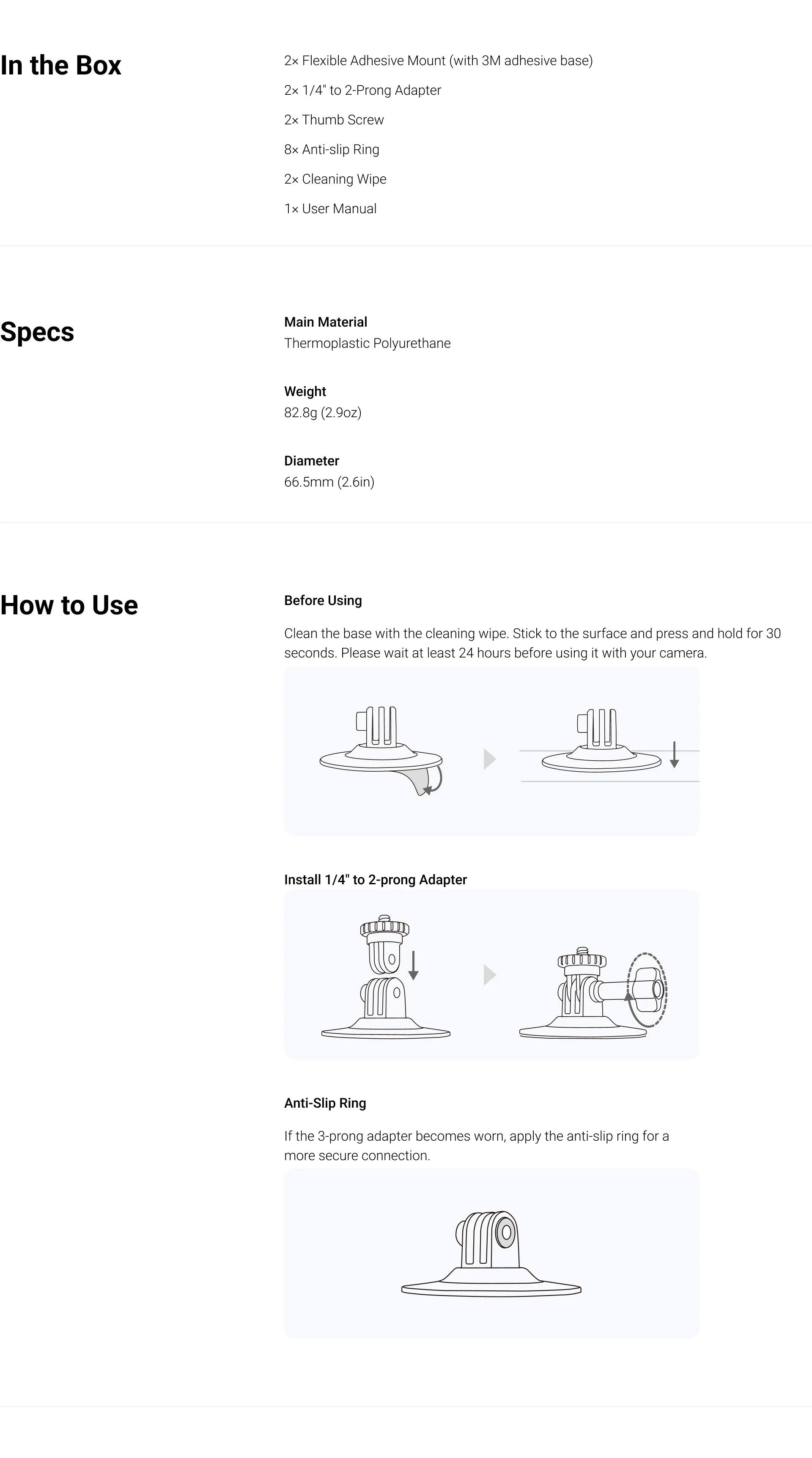 **In the Box**
- 2x Flexible Adhesive Mount (with 3M adhesive base)
- 2x 1/4" to 2-Prong Adapter
- 2x Thumb Screw
- 8x Anti-slip Ring
- 2x Cleaning Wipe
- 1x User Manual

**Specs**
- Main Material: Thermoplastic Polyurethane
- Weight: 82.8g (2.9oz)
- Diameter: 66.5mm (2.6in)

**How to Use**
- **Before Using**: Clean the base with the cleaning wipe. Stick to the surface and press and hold for 30 seconds. Please wait at least 24 hours before using it with your camera.
- **Install 1/4" to 2-prong Adapter**
- **Anti-Slip Ring**: If the 3-prong adapter becomes worn, apply the anti-slip ring for a more secure connection.