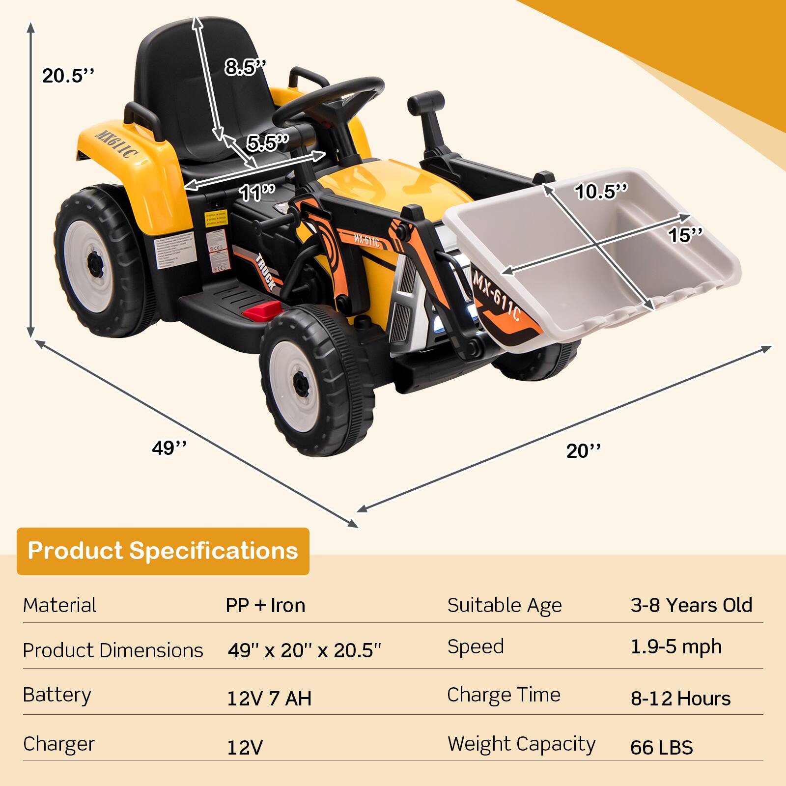 **Product Specifications**

- **Material:** PP + Iron
- **Product Dimensions:** 49" x 20" x 20.5"
- **Battery:** 12V 7 AH
- **Charger:** 12V
- **Suitable Age:** 3-8 Years Old
- **Speed:** 1.9-5 mph
- **Charge Time:** 8-12 Hours
- **Weight Capacity:** 66 LBS

**Dimensions:**
- **Length:** 49"
- **Width:** 20"
- **Height:** 20.5"
- **Seat Height:** 8.5"
- **Seat Width:** 5.5"
- **Wheel Diameter:** 11"
- **Truck Bed Length:** 10.5"
- **Truck Bed Width:** 15"