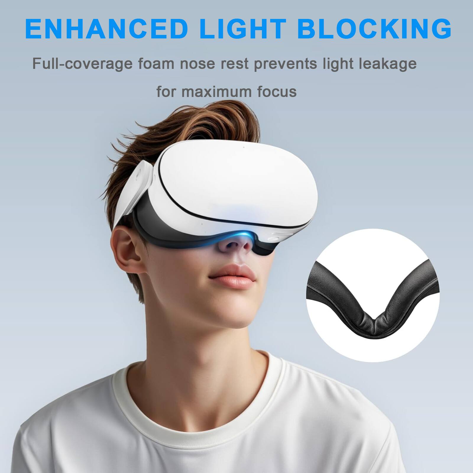 ENHANCED LIGHT BLOCKING  
Full-coverage foam nose rest prevents light leakage for maximum focus