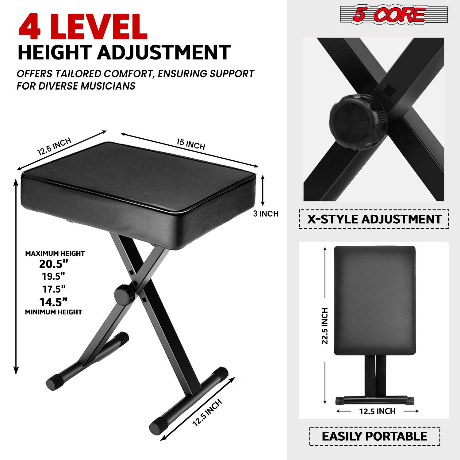 4 LEVEL HEIGHT ADJUSTMENT OFFERS TAILORED COMFORT, ENSURING SUPPORT FOR DIVERSE MUSICIANS

5 CORE

X-STYLE ADJUSTMENT

MAXIMUM HEIGHT
20.5"
19.5"
17.5"
14.5"

MINIMUM HEIGHT
22.5"

EASILY PORTABLE