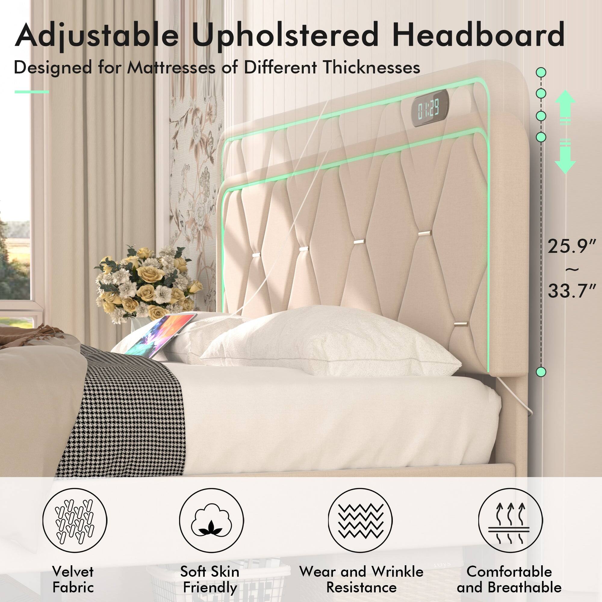 Adjustable Upholstered Headboard  
Designed for Mattresses of Different Thicknesses  

0129  
25.9" ~ 33.7"  

Velvet Fabric  
Soft Skin Friendly  
Wear and Wrinkle Resistance  
Comfortable and Breathable