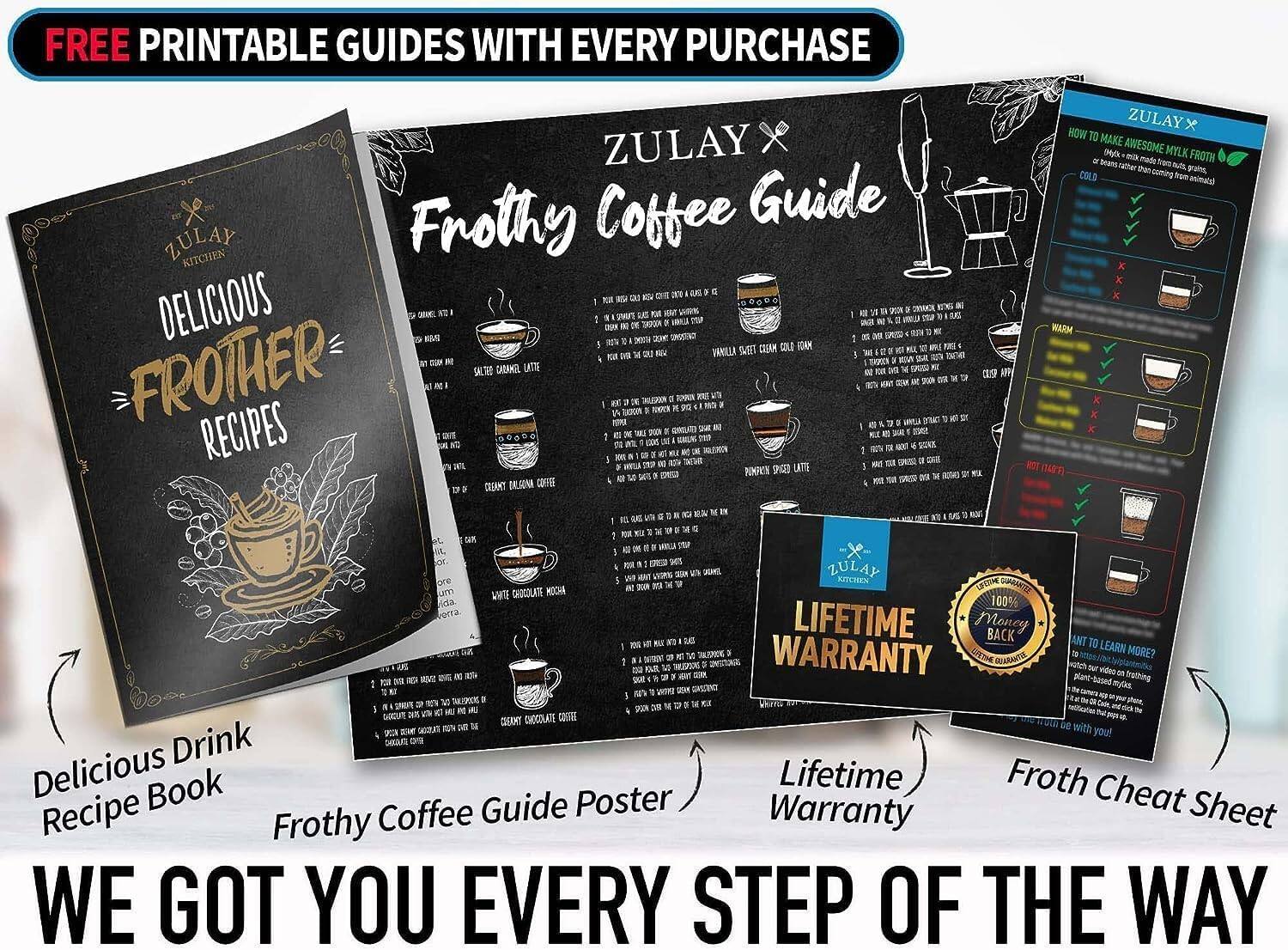 FREE PRINTABLE GUIDES WITH EVERY PURCHASE

ZULAY KITCHEN

DELICIOUS FROTHER RECIPES

ZULAY x Frothy Coffee Guide

Delicious Drink Recipe Book
Frothy Coffee Guide Poster
Lifetime Warranty
Froth Cheat Sheet

WE GOT YOU EVERY STEP OF THE WAY