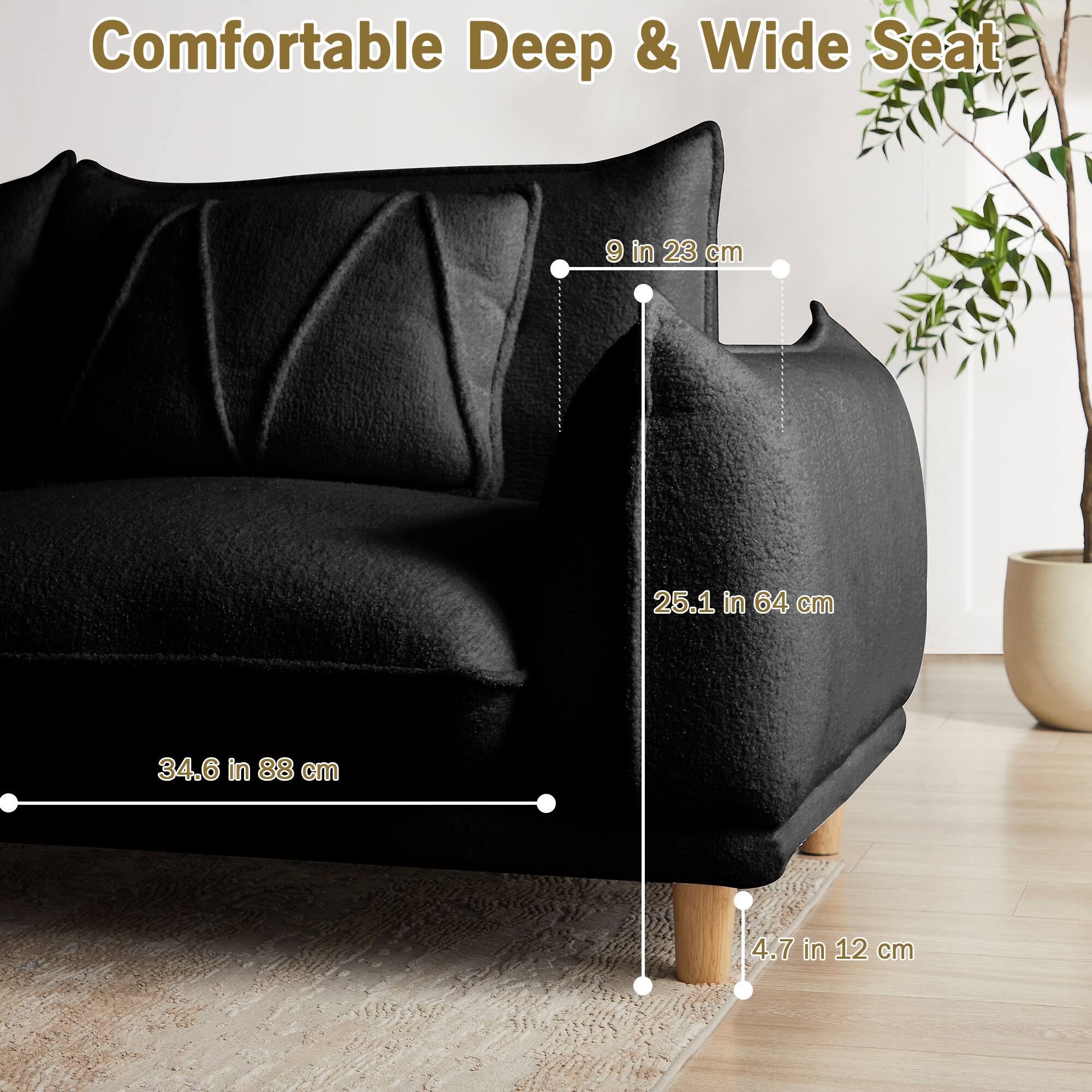 Comfortable Deep & Wide Seat

- 9 in 23 cm
- 25.1 in 64 cm
- 34.6 in 88 cm
- 4.7 in 12 cm