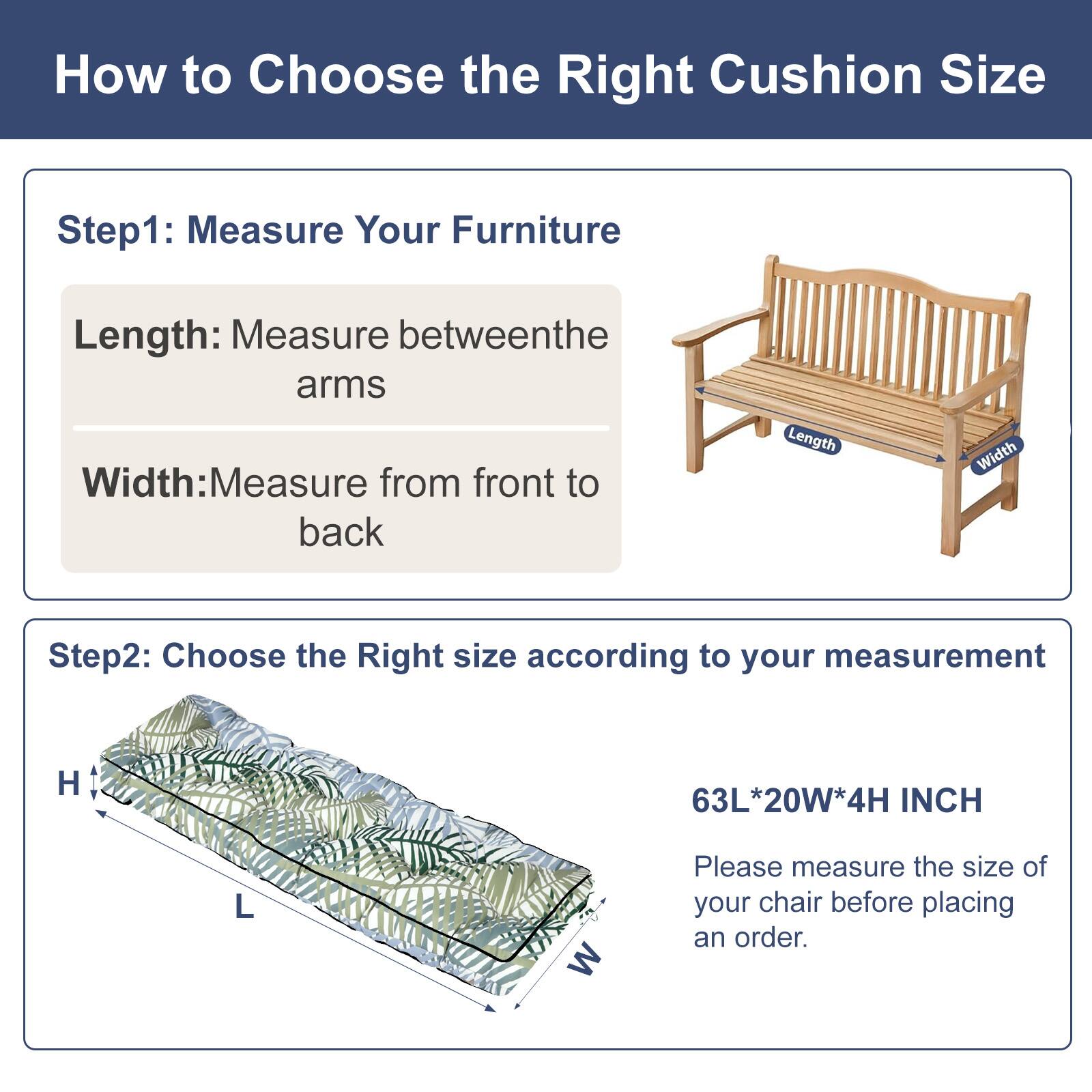 How to Choose the Right Cushion Size

Step 1: Measure Your Furniture
- Length: Measure between the arms
- Width: Measure from front to back

Step 2: Choose the Right Size according to your measurement
- H 63L*20W*4H INCH

Please measure the size of your chair before placing an order.