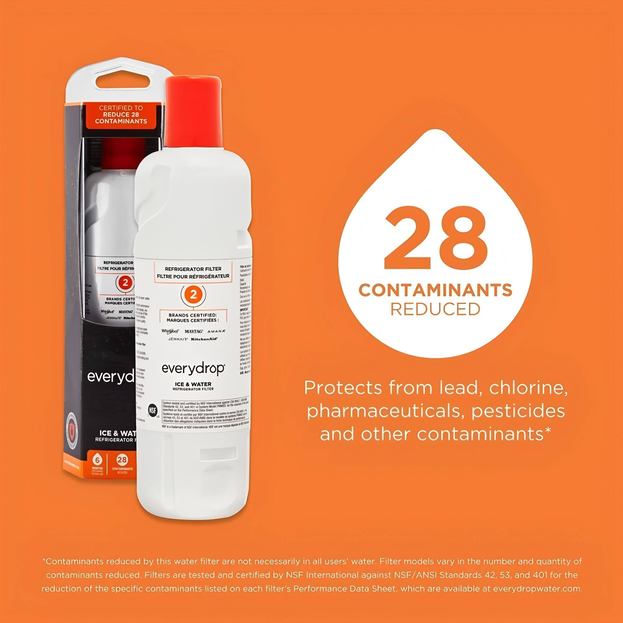 **everydrop**  
ICE & WATER  
REFRIGERATOR FILTER  

**CERTIFIED TO REDUCE 28 CONTAMINANTS**  

**28 CONTAMINANTS REDUCED**  

Protects from lead, chlorine, pharmaceuticals, pesticides and other contaminants*  

*Contaminants reduced by this water filter are not necessarily in all users' water. Filter models vary in the number and quantity of contaminants reduced. Filters are tested and certified by NSF International against NSF/ANSI Standards 42, 53, and 401 for the reduction of the specific contaminants listed on each filter's Performance Data Sheet, which are available at everydropwater.com.