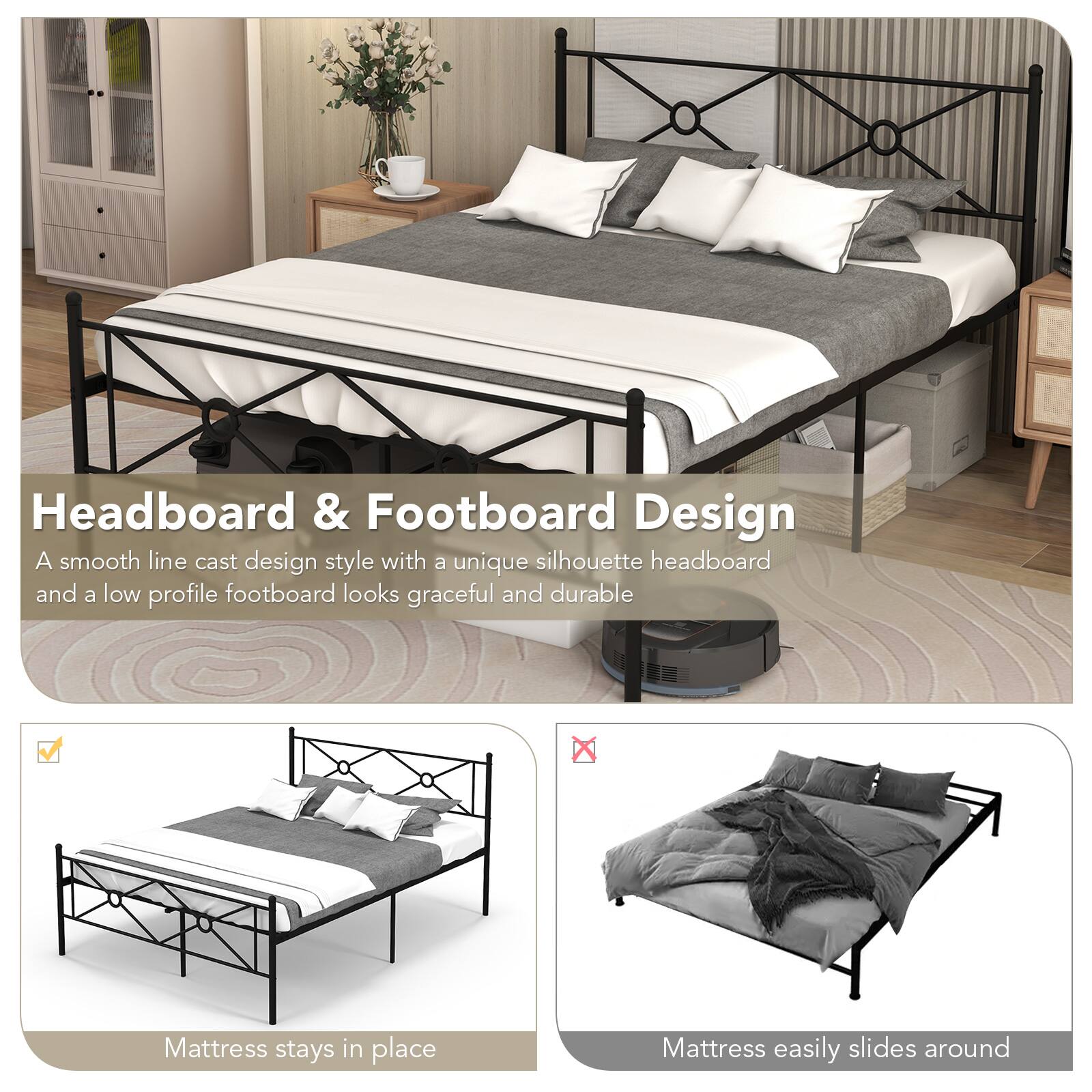 Headboard & Footboard Design
A smooth line cast design style with a unique silhouette headboard and a low profile footboard looks graceful and durable
Mattress stays in place
Mattress easily slides around