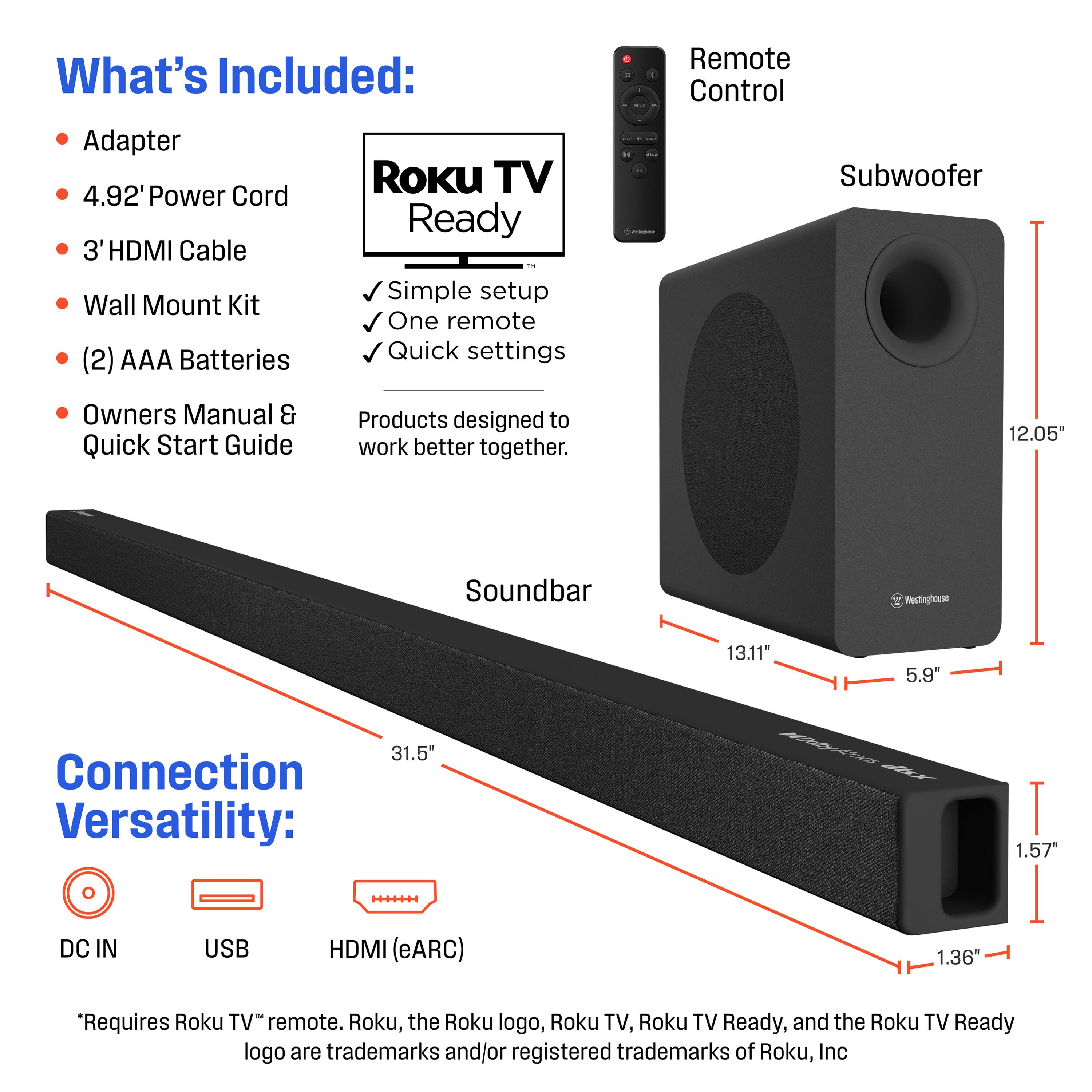What's Included:
- Adapter
- 4.92' Power Cord
- 3' HDMI Cable
- Wall Mount Kit
- (2) AAA Batteries
- Owners Manual & Quick Start Guide

Roku TV Ready
- Simple setup
- One remote
- Quick settings

Products designed to work better together.

Connection Versatility:
- DC IN
- USB
- HDMI (eARC)

*Requires Roku TV™ remote. Roku, the Roku logo, Roku TV, Roku TV Ready, and the Roku TV Ready logo are trademarks and/or registered trademarks of Roku, Inc.

Soundbar Dimensions:
- 31.5" (length)
- 1.36" (height)
- 1.57" (depth)

Subwoofer Dimensions:
- 12.05" (height)
- 13.11" (width)
- 5.9" (depth)