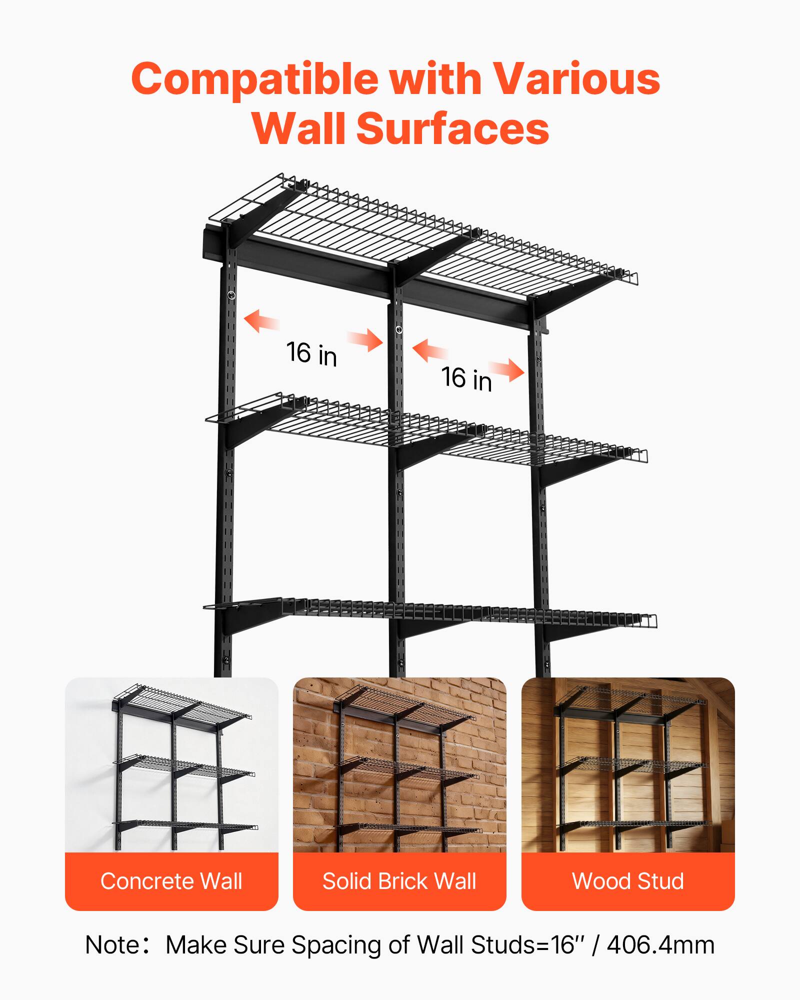 Compatible with Various Wall Surfaces

16 in 16 in

Concrete Wall
Solid Brick Wall
Wood Stud

Note: Make Sure Spacing of Wall Studs=16" / 406.4mm