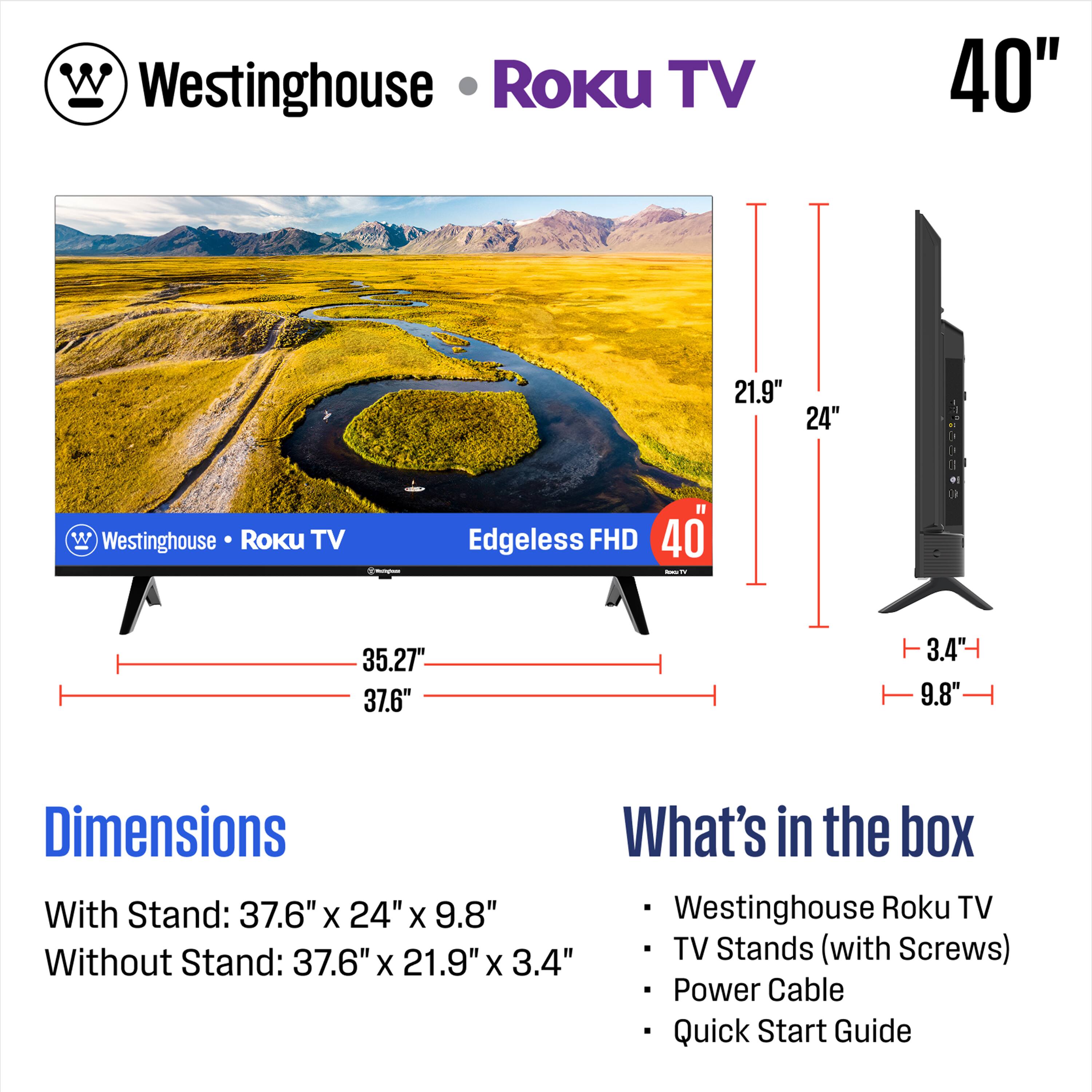 Westinghouse Roku TV  
40"  
Edgeless FHD  

Dimensions  
With Stand: 37.6" x 24" x 9.8"  
Without Stand: 37.6" x 21.9" x 3.4"  

What's in the box  
- Westinghouse Roku TV  
- TV Stands (with Screws)  
- Power Cable  
- Quick Start Guide