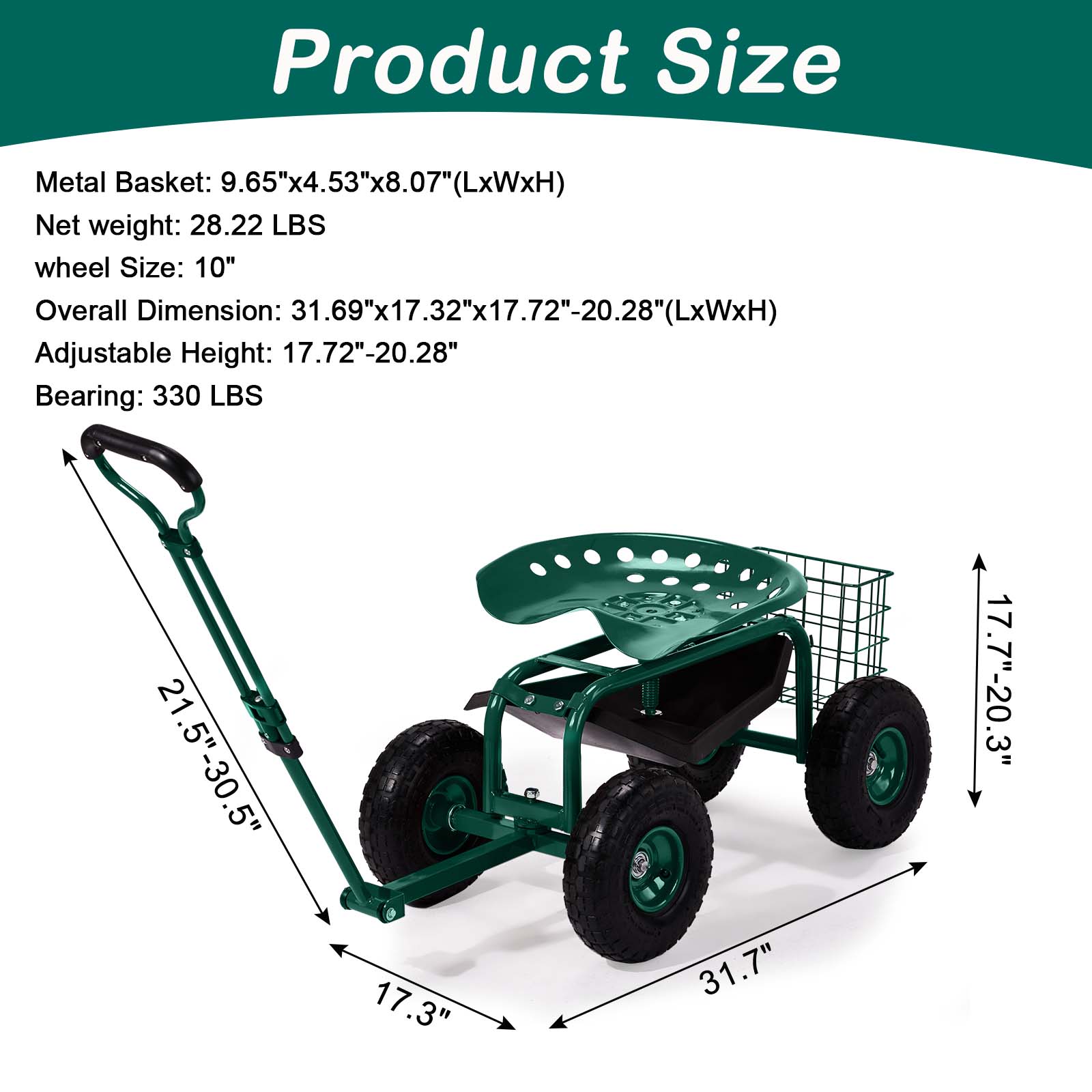 Product Size

Metal Basket: 9.65"x4.53"x8.07" (LxWxH)  
Net weight: 28.22 LBS  
Wheel Size: 10"  
Overall Dimension: 31.69"x17.32"x17.72"-20.28" (LxWxH)  
Adjustable Height: 17.72"-20.28"  
Bearing: 330 LBS  

21.5"-30.5"  
17.3"  
31.7"  
17.7"-20.3"