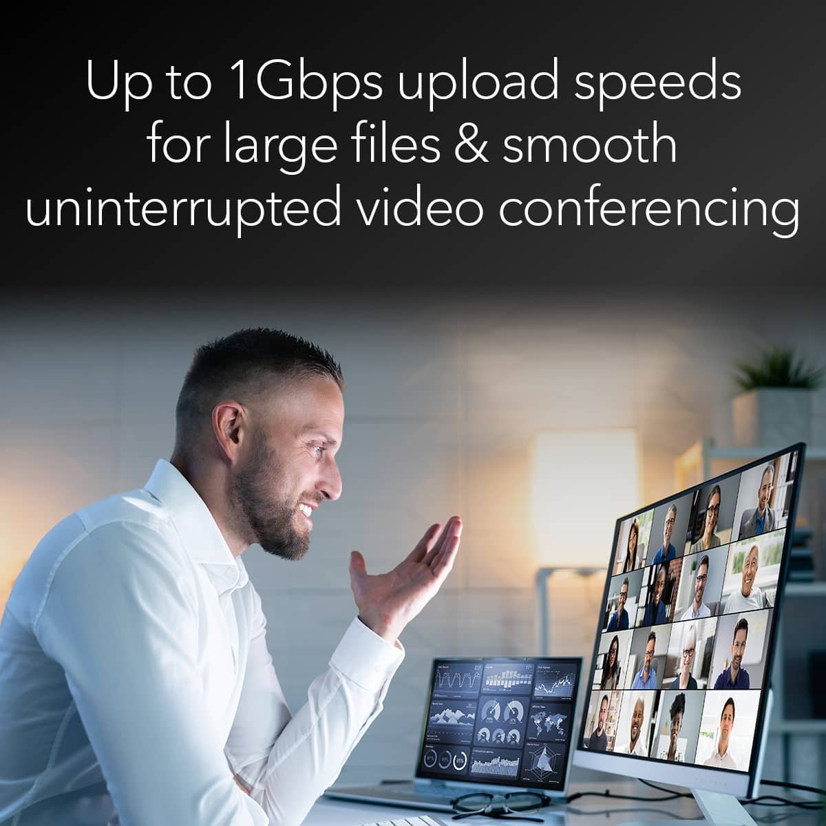 Up to 1 Gbps upload speeds for large files & smooth uninterrupted video conferencing.