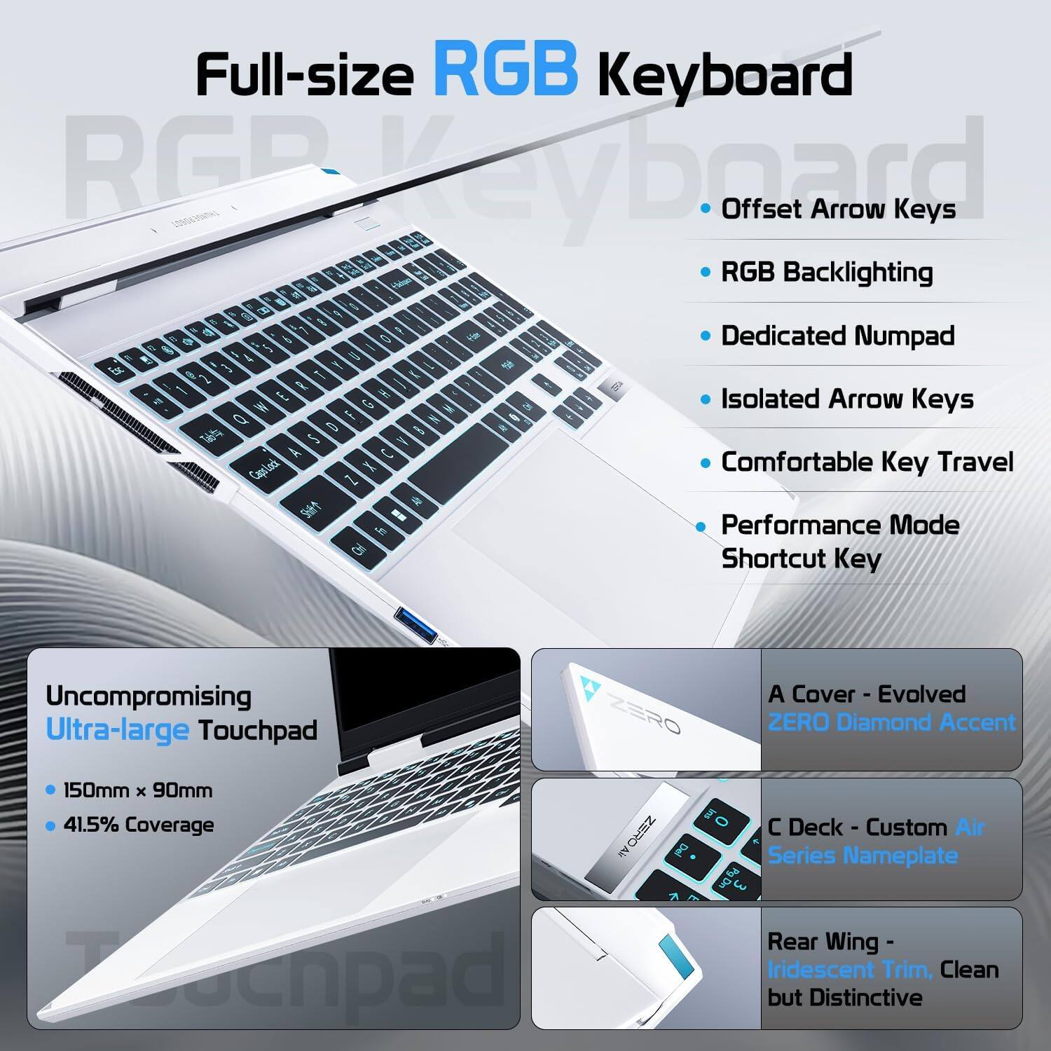 Full-size RGB Keyboard  
- Offset Arrow Keys  
- RGB Backlighting  
- Dedicated Numpad  
- Isolated Arrow Keys  
- Comfortable Key Travel  
- Performance Mode Shortcut Key  

Uncompromising Ultra-large Touchpad  
- 150mm x 90mm  
- 41.5% Coverage  

A Cover - Evolved ZERO Diamond Accent  
C Deck - Custom Air Series Nameplate  
Rear Wing - Iridescent Trim, Clean but Distinctive