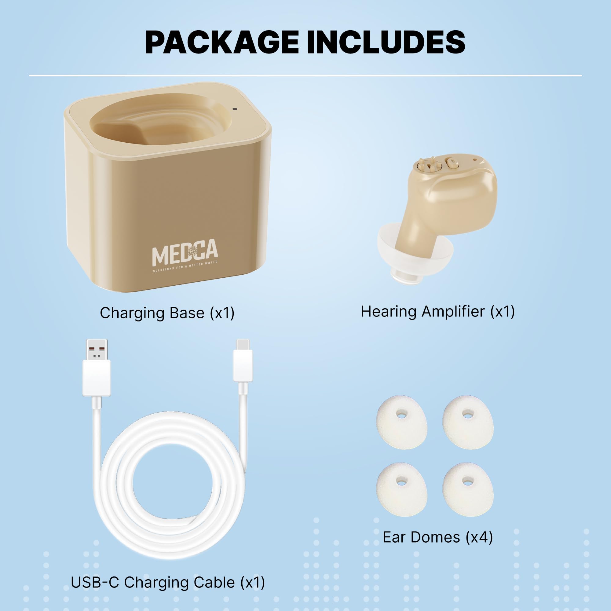 PACKAGE INCLUDES

- Charging Base (x1)
- Hearing Amplifier (x1)
- Ear Domes (x4)
- USB-C Charging Cable (x1)