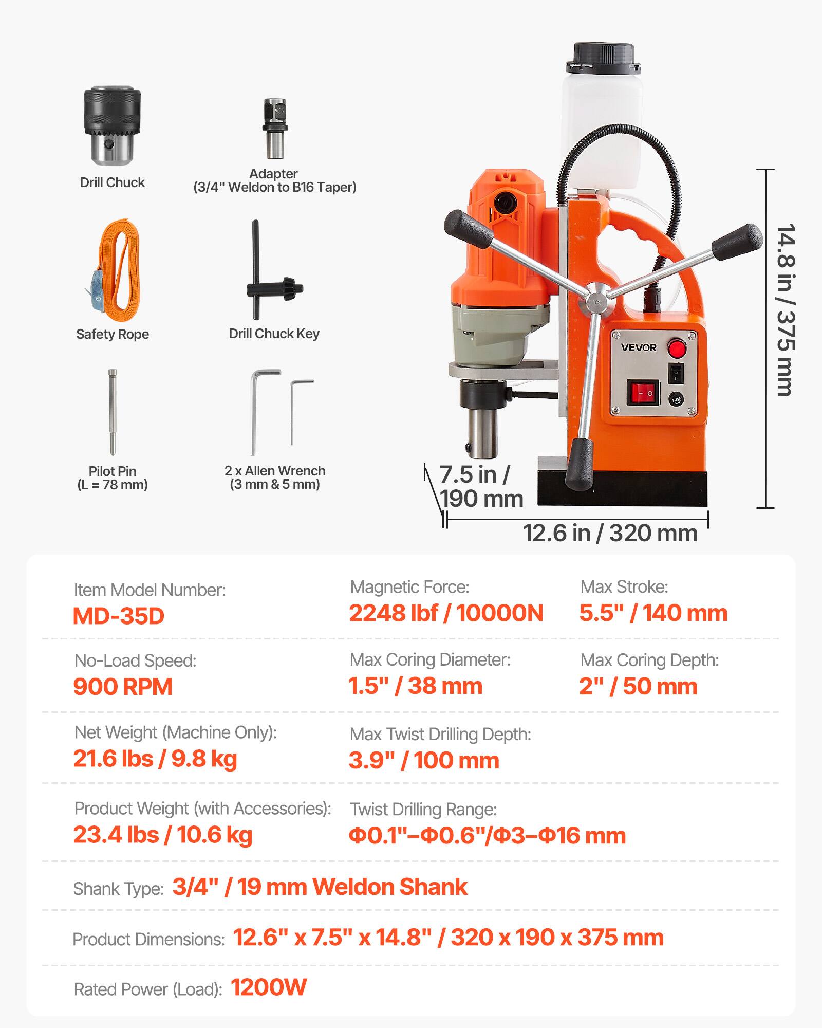 Drill Chuck Safety Rope  
Adapter (3/4" Weldon to B16 Taper)  
Drill Chuck Key  
VEVOR  
14.8 in / 375 mm  
Pilot Pin (L = 78 mm)  
2 x Allen Wrench (3 mm & 5 mm)  
7.5 in / 190 mm  
12.6 in / 320 mm  
Item Model Number: MD-35D  
Magnetic Force: 2248 lbf / 10000N  
No-Load Speed: 900 RPM  
Max Coring Diameter: 1.5" / 38 mm  
Max Coring Depth: 2" / 50 mm  
Net Weight (Machine Only): 21.6 lbs / 9.8 kg  
Max Twist Drilling Depth: 3.9" / 100 mm  
Product Weight (with Accessories): 23.4 lbs / 10.6 kg  
Twist Drilling Range: 0.1" - 0.6" / φ3 - φ16 mm  
Shank Type: 3/4" /