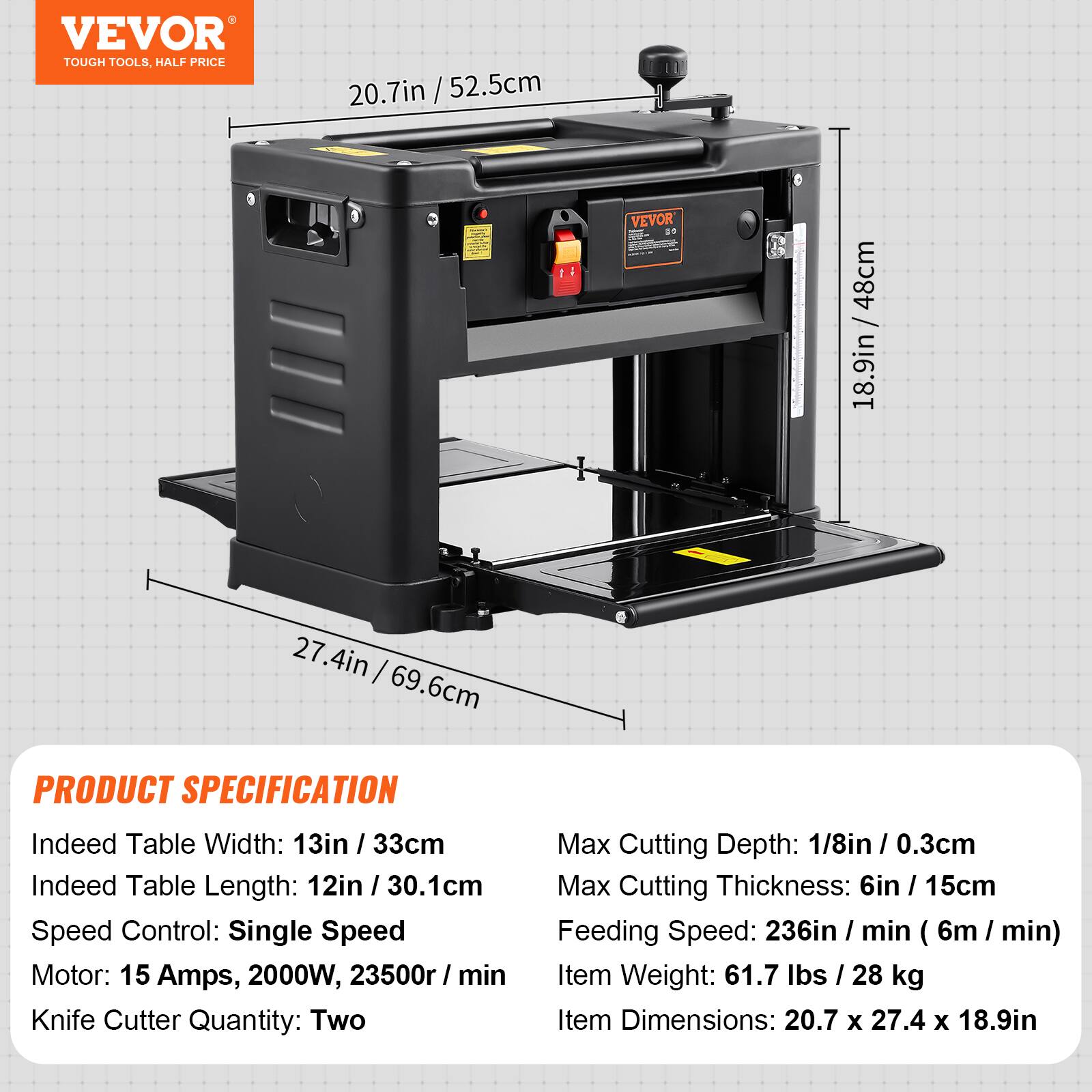 VEVOR TOUGH TOOLS, HALF PRICE

20.7in / 52.5cm
11
VEVOR DO
48cm 18.9in
27.4in 69.6cm

PRODUCT SPECIFICATION
Indeed Table Width: 13in / 33cm
Indeed Table Length: 12in / 30.1cm
Speed Control: Single Speed
Motor: 15 Amps, 2000W, 23500r / min
Knife Cutter Quantity: Two
Max Cutting Depth: 1/8in / 0.3cm
Max Cutting Thickness: 6in / 15cm
Feeding Speed: 236in / min (6m / min)
Item Weight: 61.7 lbs / 28 kg
Item Dimensions: 20.7 x 27.4 x 18.9in