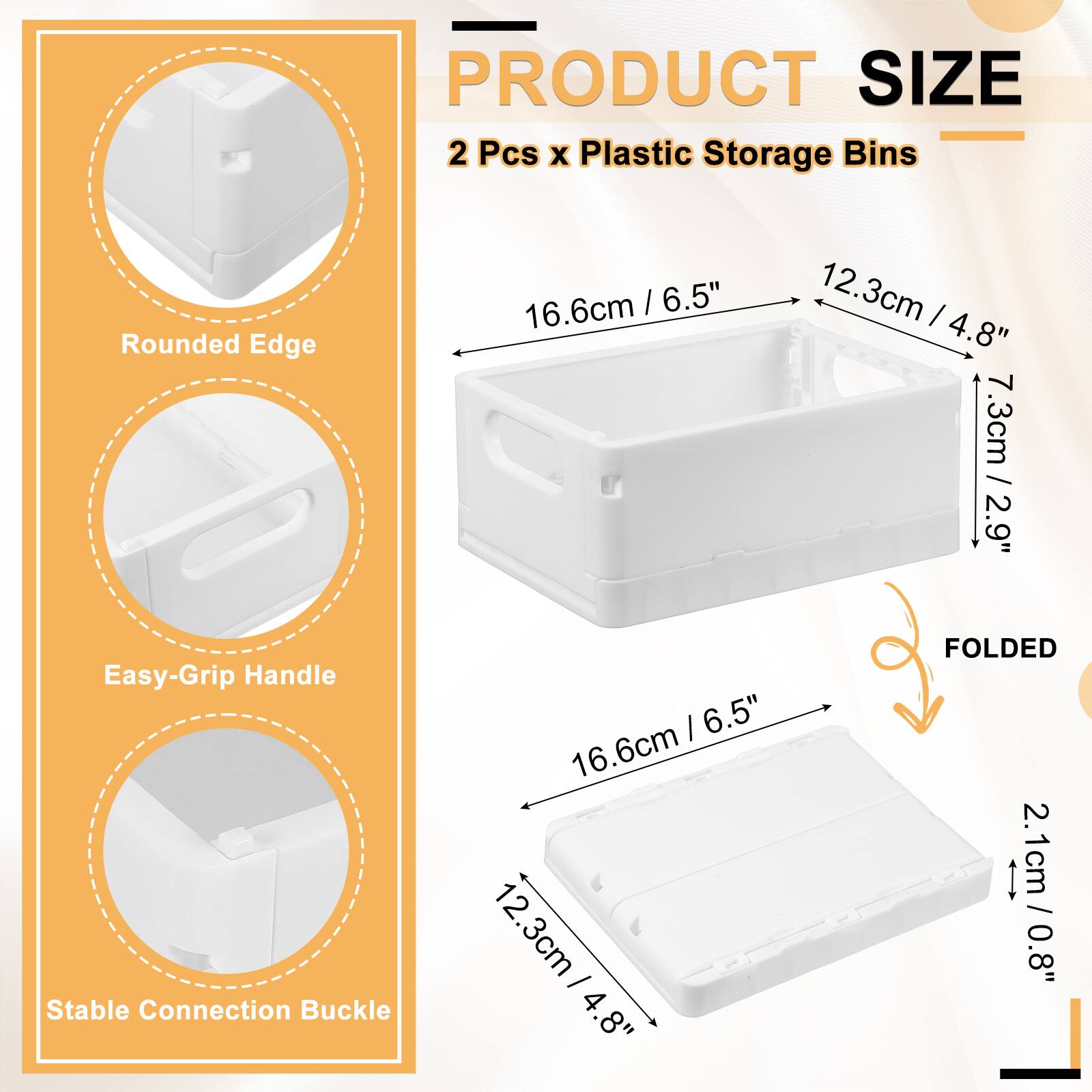 PRODUCT SIZE  
2 Pcs x Plastic Storage Bins  
Rounded Edge: 16.6cm / 6.5"  
12.3cm / 4.8"  
7.3cm / 2.9"  
Easy-Grip Handle  
Stable Connection Buckle: 16.6cm / 6.5"  
12.3cm / 4.8"  
FOLDED: 2.1cm / 0.8"