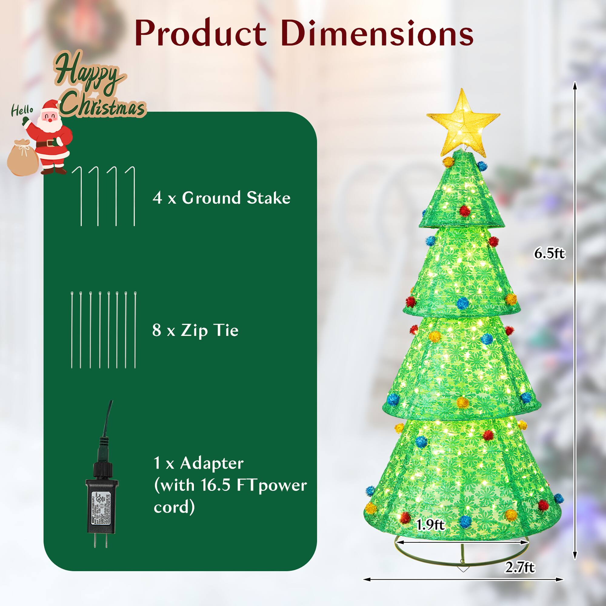 Product Dimensions

Happy Hello Christmas

- 4 x Ground Stake
- 8 x Zip Tie
- 1 x Adapter (with 16.5 FT power cord)

Dimensions:
- Height: 6.5ft
- Base Diameter: 2.7ft
- Bottom Width: 1.9ft