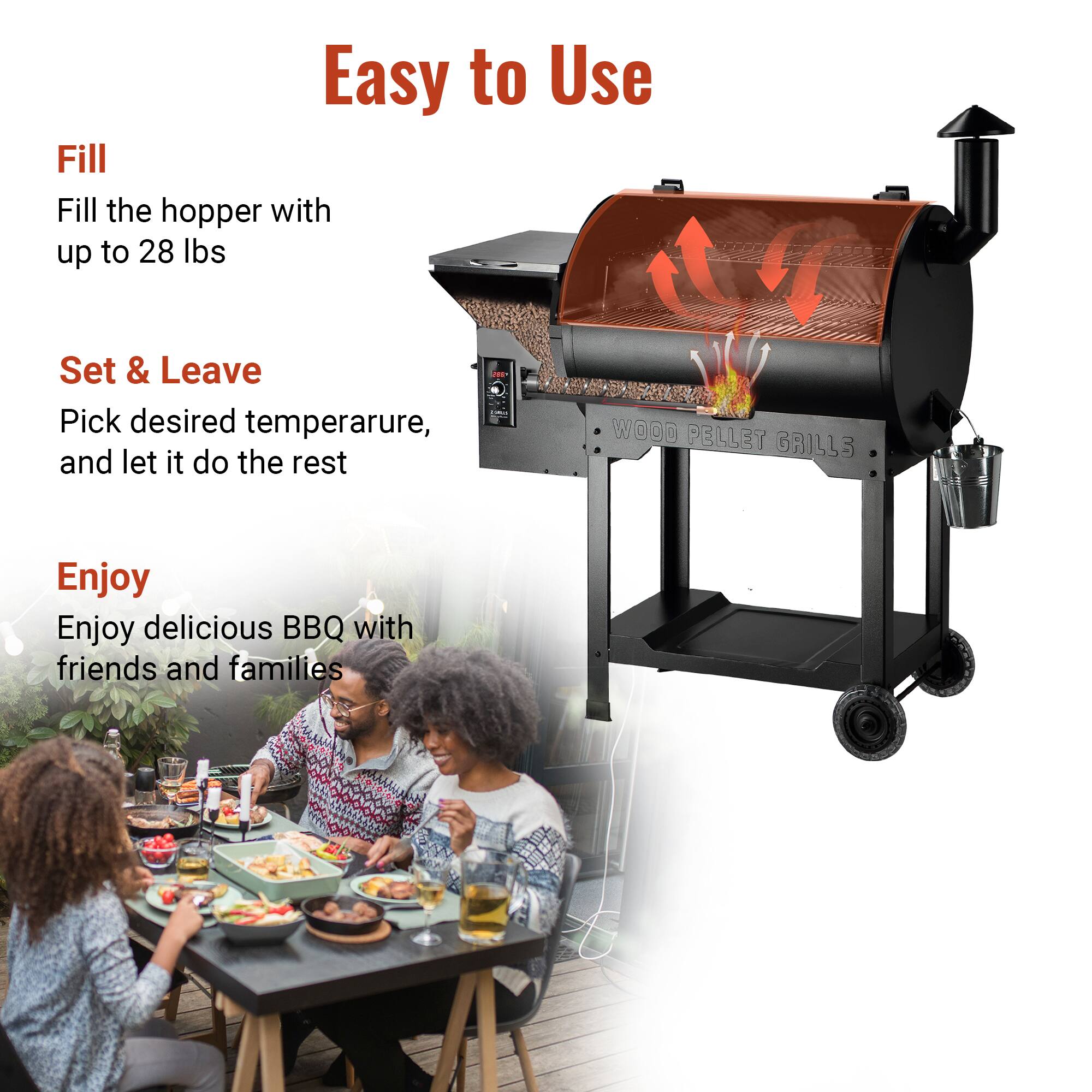 Easy to Use

Fill  
Fill the hopper with up to 28 lbs

Set & Leave  
Pick desired temperature, and let it do the rest

Enjoy  
Enjoy delicious BBQ with friends and families