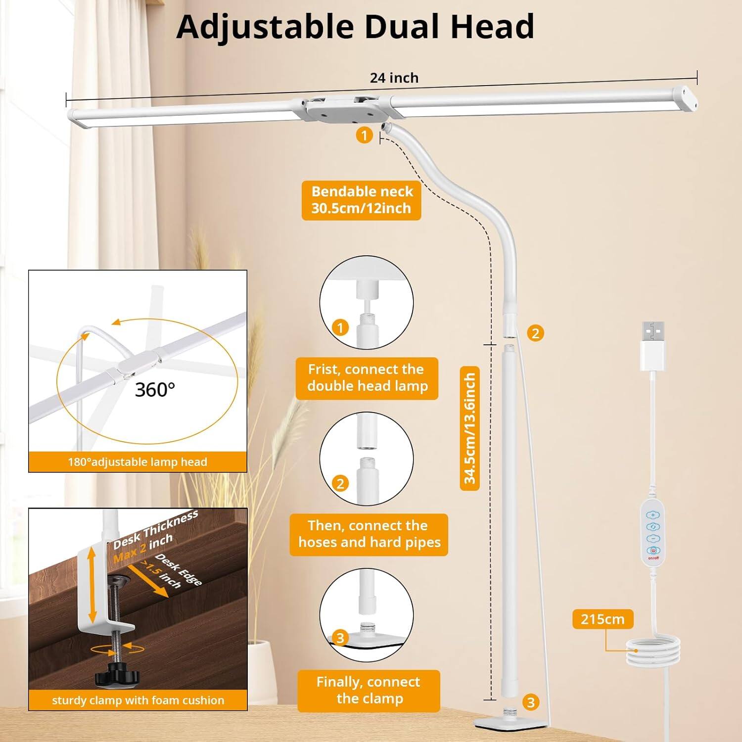 Adjustable Dual Head

1. First, connect the double head lamp
   - Bendable neck 30.5cm/12inch
   - 180° adjustable lamp head
   - 360°

2. Then, connect the hoses and hard pipes
   - 34.5cm/13.6inch

3. Finally, connect the clamp
   - 215cm
   - Desk Thickness Max 2 inch
   - Desk Edge >1.5 Inch
   - Sturdy clamp with foam cushion

24 inch