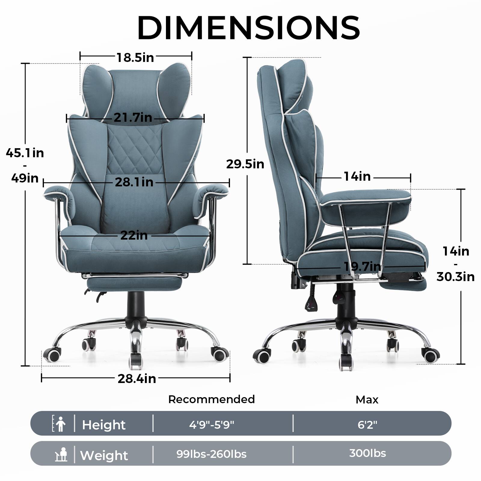 DIMENSIONS

- Seat Height: 18.5in
- Back Height: 21.7in
- Overall Height: 45.1in - 49in
- Seat Width: 28.1in
- Armrest Height: 22in
- Overall Width: 29.5in
- Overall Depth: 30.3in
- Base Width: 28.4in

Recommended Max Height: 4'9" - 5'9"
Max Height: 6'2"

Recommended Weight: 99lbs - 260lbs
Max Weight: 300lbs