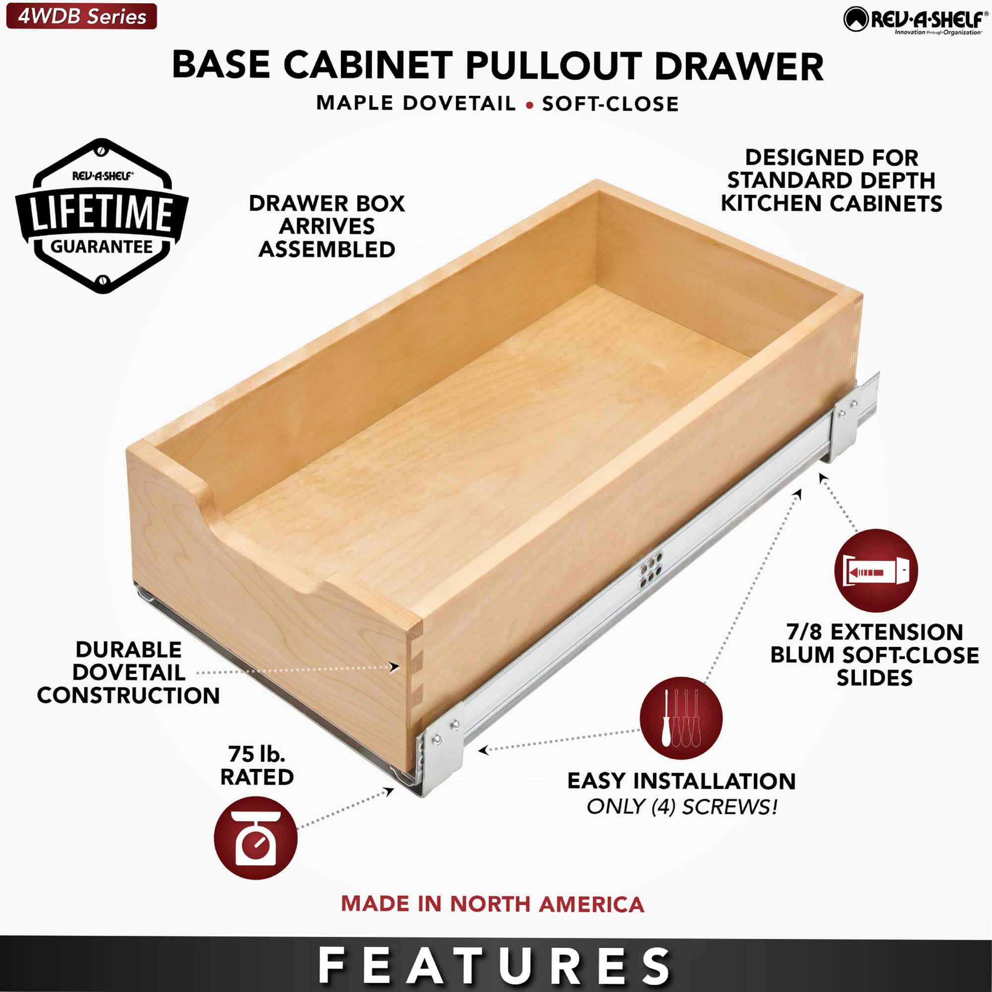 4WDB Series

BASE CABINET PULLOUT DRAWER  
MAPLE DOVETAIL • SOFT-CLOSE

- DRAWER BOX ARRIVES ASSEMBLED
- DURABLE DOVETAIL CONSTRUCTION
- 75 lb. RATED
- 7/8 EXTENSION BLUM SOFT-CLOSE SLIDES
- EASY INSTALLATION ONLY (4) SCREWS!
- DESIGNED FOR STANDARD DEPTH KITCHEN CABINETS
- LIFETIME GUARANTEE
- MADE IN NORTH AMERICA

FEATURES