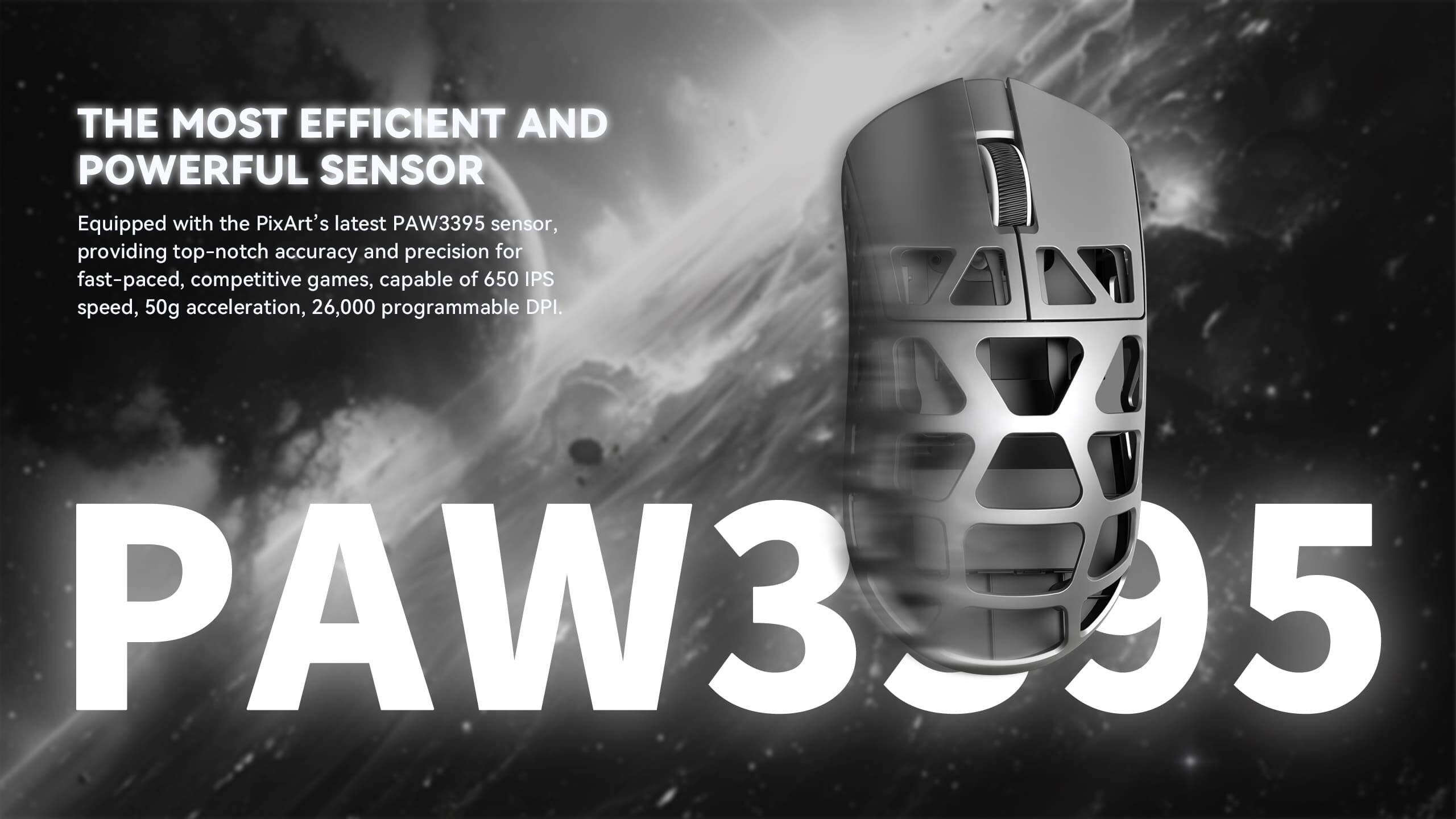 THE MOST EFFICIENT AND POWERFUL SENSOR

Equipped with the PixArt's latest PAW3395 sensor, providing top-notch accuracy and precision for fast-paced, competitive games, capable of 650 IPS speed, 50g acceleration, 26,000 programmable DPI.

PAW3395