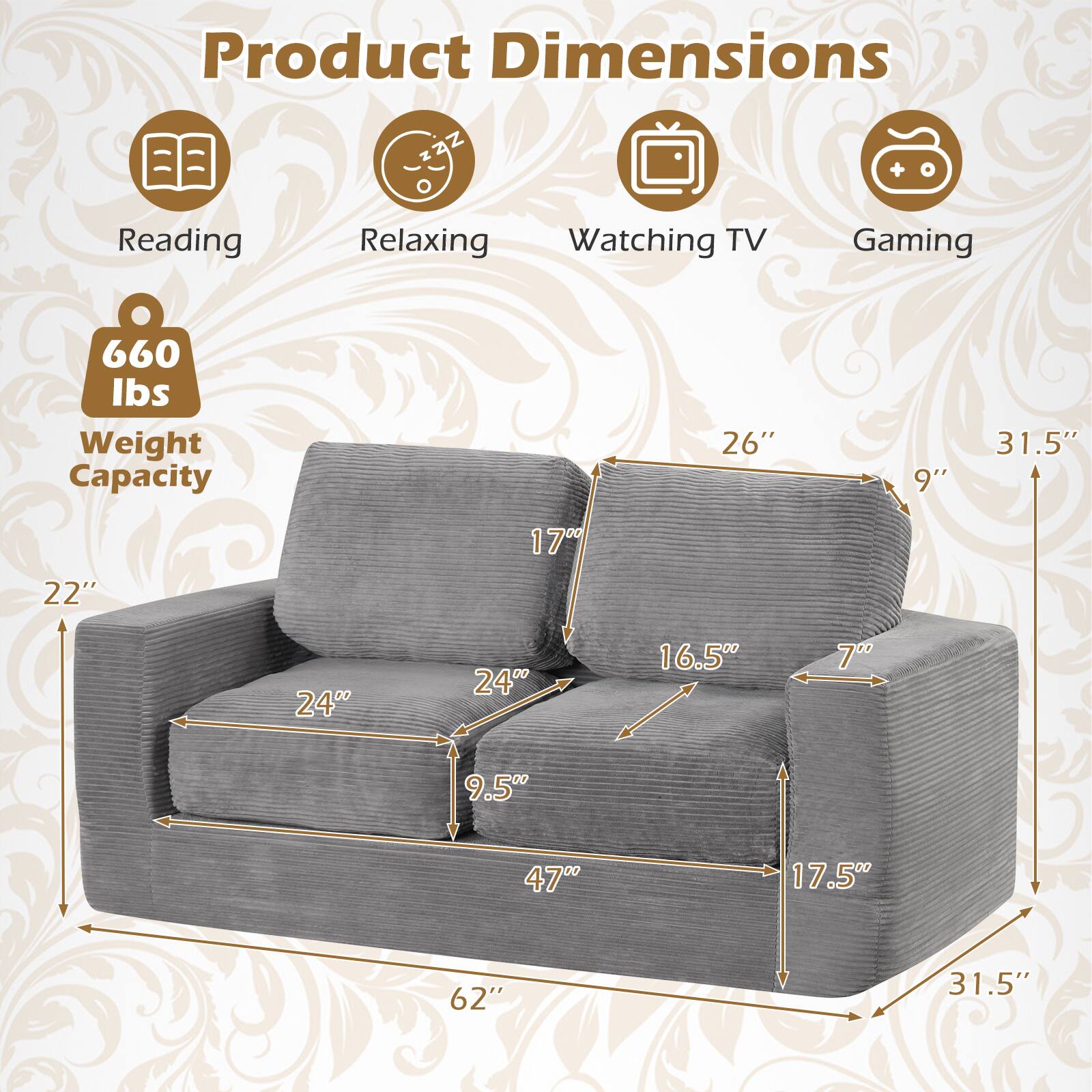 Product Dimensions  
Reading: 26"  
Relaxing: 9"  
Watching TV: 31.5"  
Gaming: 22"  
Weight Capacity: 660 lbs