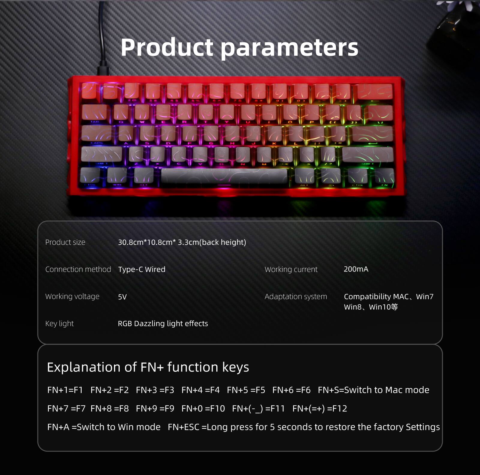 Product parameters

Product size: 30.8cm*10.8cm*3.3cm (back height)

Connection method: Type-C Wired

Working current: 200mA

Working voltage: 5V

Adaptation system: Compatibility MAC, Win7, Win8, Win10

Key light: RGB Dazzling light effects

Explanation of FN+ function keys:
- FN+1 = F1
- FN+2 = F2
- FN+3 = F3
- FN+4 = F4
- FN+5 = F5
- FN+6 = F6
- FN+S = Switch to Mac mode
- FN+7 = F7
- FN+8 = F8
- FN+9 = F9
- FN+0 = F10
- FN+(-) = F11
- FN+(+) = F12
- FN+A = Switch to Win mode
- FN+ESC = Long press for 5 seconds to restore the factory settings