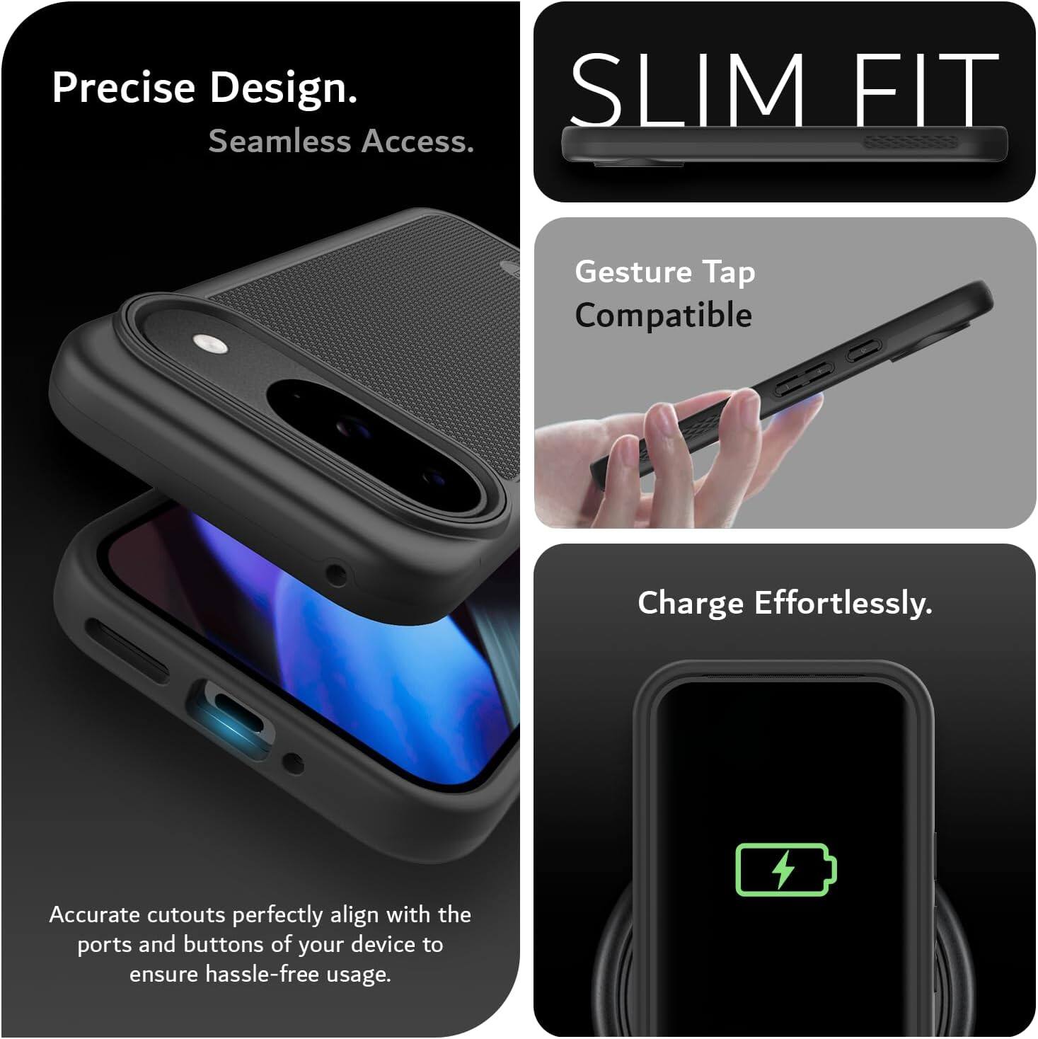 Precise Design.  
Seamless Access.  

SLIM FIT  

Gesture Tap Compatible  

Charge Effortlessly.  

Accurate cutouts perfectly align with the ports and buttons of your device to ensure hassle-free usage.