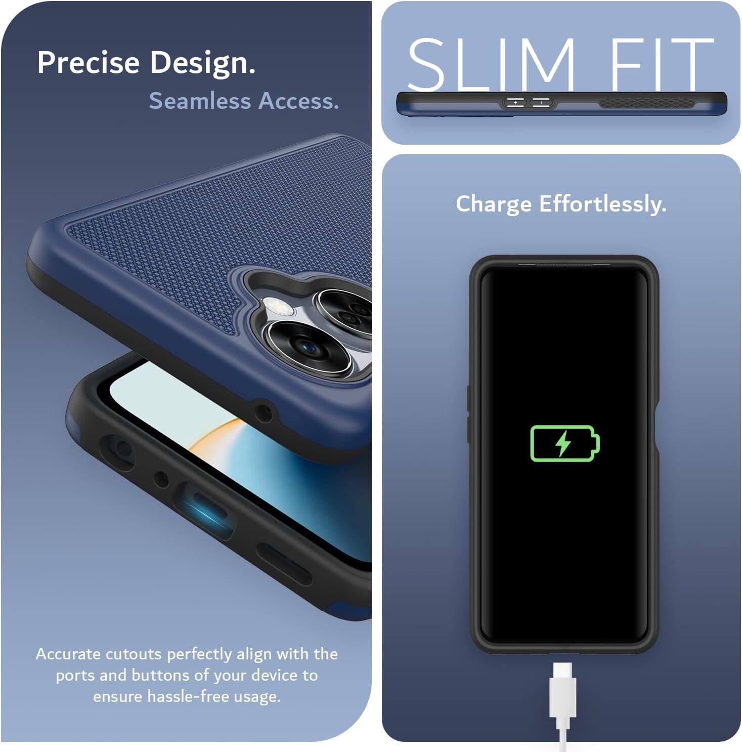 Precise Design.  
Seamless Access.  

SLIM FIT  

Charge Effortlessly.  

Accurate cutouts perfectly align with the ports and buttons of your device to ensure hassle-free usage.
