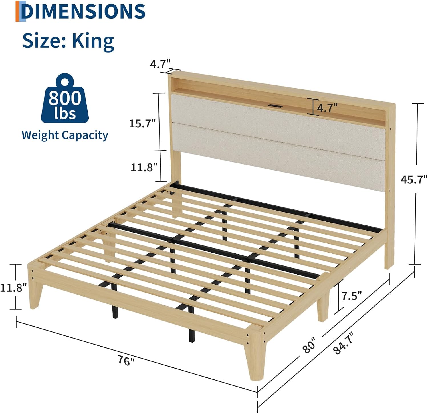 DIMENSIONS  
Size: King  

Weight Capacity: 800 lbs  

- Width: 76"  
- Depth: 84.7"  
- Height: 11.8"  
- Headboard Height: 15.7"  
- Headboard Depth: 4.7"  
- Footboard Height: 7.5"  
- Footboard Depth: 45.7"