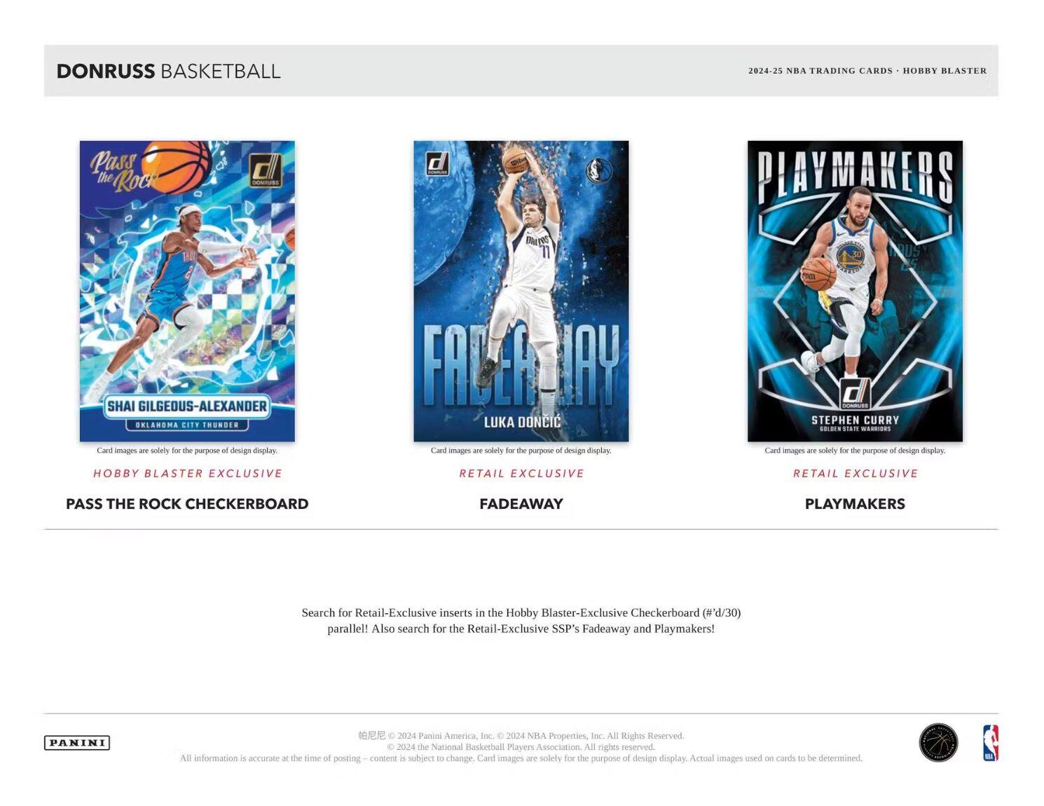 **DONRUSS BASKETBALL**

**2024-25 NBA TRADING CARDS • HOBBY BLASTER**

---

**SHAI GILGEOUS-LEXANDER**  
OKLAHOMA CITY THUNDER  
Card images are solely for the purpose of design display.  
HOBBY BLASTER EXCLUSIVE  
PASS THE ROCK CHECKERBOARD

---

**LUKA DONCIC**  
Card images are solely for the purpose of design display.  
RETAIL EXCLUSIVE  
FADEAWAY

---

**STEPHEN CURRY**  
GOLDEN STATE WARRIORS  
Card images are solely for the purpose of design display.  
RETAIL EXCLUSIVE  
PLAYMAKERS

---

Search for Retail-Exclusive inserts in the Hobby Blaster-Exclusive Checkerboard (#'d/30) parallel! Also search for the Retail-Exclusive SSP's Fadeaway and Playmakers!

---

PANINI  
© 2024 Panini America, Inc. © 2024 NBA Properties, Inc. All Rights Reserved. © 2024 the National Basketball Players Association. All rights reserved. All information is accurate at the time of posting. Content is subject to change. Card images are