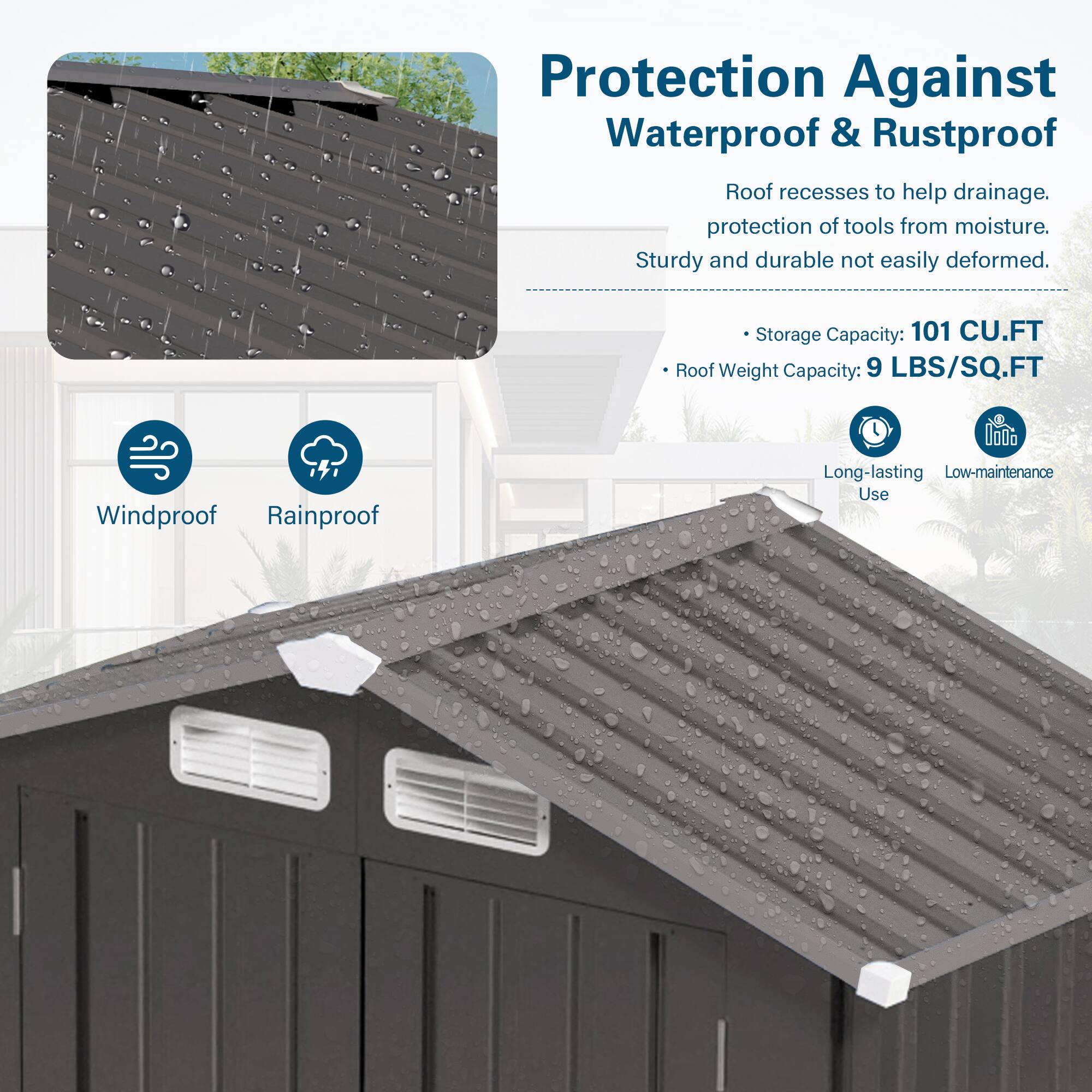Protection Against Waterproof & Rustproof

- Roof recesses to help drainage.
- Protection of tools from moisture.
- Sturdy and durable, not easily deformed.

- Storage Capacity: 101 CU.FT
- Roof Weight Capacity: 9 LBS/SQ.FT

- Windproof
- Rainproof
- Long-lasting Use
- Low-maintenance