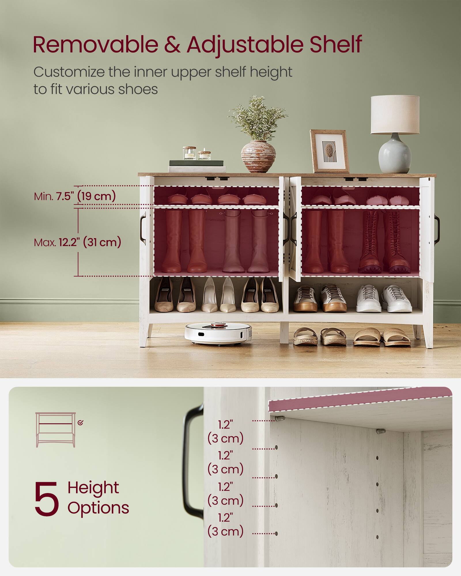 Removable & Adjustable Shelf  
Customize the inner upper shelf height to fit various shoes  
Min. 7.5" (19 cm)  
Max. 12.2" (31 cm)  
Height 5 Options  
1.2" (3 cm)  
1.2" (3 cm)  
1.2" (3 cm)  
1.2" (3 cm)