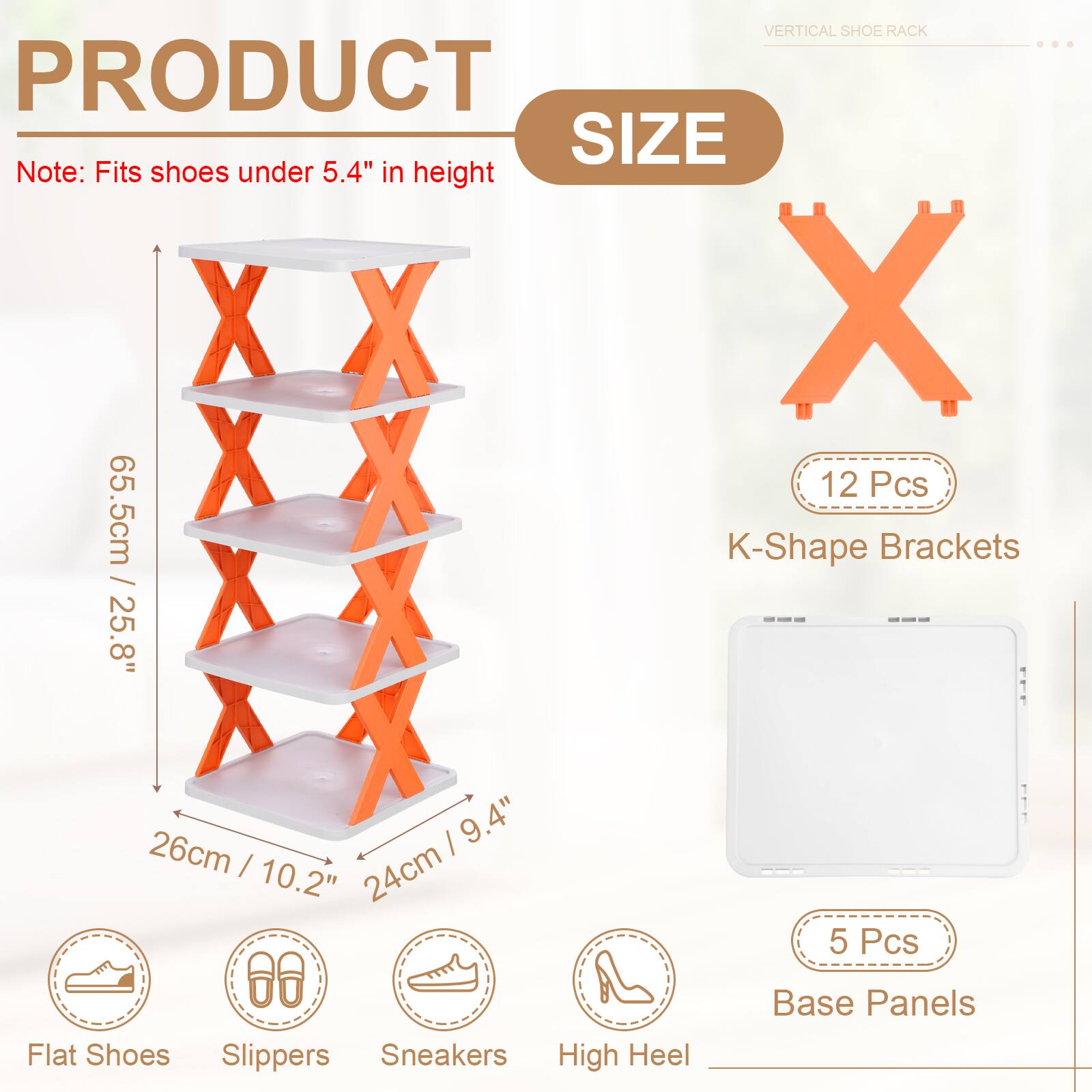 VERTICAL SHOE RACK

PRODUCT SIZE

Note: Fits shoes under 5.4" in height

12 Pcs K-Shape Brackets
65.5cm / 25.8"
26cm / 10.2"
24cm / 9.4"

5 Pcs Base Panels

Flat Shoes
Slippers
Sneakers
High Heel